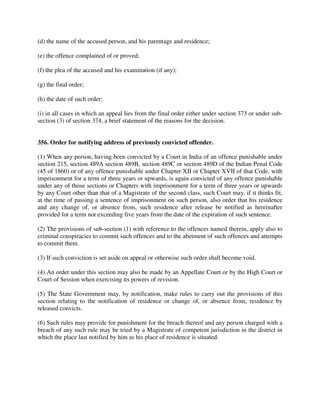 (d) the name of the accused person, and his parentage and residence;
(e) the offence complained of or proved;
(f) the plea of the accused and his examination (if any);
(g) the final order;
(h) the date of such order;
(i) in all cases in which an appeal lies from the final order either under section 373 or under sub-
section (3) of section 374, a brief statement of the reasons for the decision.
356. Order for notifying address of previously convicted offender.
(1) When any person, having been convicted by a Court in India of an offence punishable under
section 215, section 489A section 489B, section 489C or section 489D of the Indian Penal Code
(45 of 1860) or of any offence punishable under Chapter XII or Chapter XVII of that Code, with
imprisonment for a term of three years or upwards, is again convicted of any offence punishable
under any of those sections or Chapters with imprisonment for a term of three years or upwards
by any Court other than that of a Magistrate of the second class, such Court may, if it thinks fit,
at the time of passing a sentence of imprisonment on such person, also order that his residence
and any change of, or absence from, such residence after release be notified as hereinafter
provided for a term not exceeding five years from the date of the expiration of such sentence.
(2) The provisions of sub-section (1) with reference to the offences named therein, apply also to
criminal conspiracies to commit such offences and to the abetment of such offences and attempts
to commit them.
(3) If such conviction is set aside on appeal or otherwise such order shall become void.
(4) An order under this section may also be made by an Appellate Court or by the High Court or
Court of Session when exercising its powers of revision.
(5) The State Government may, by notification, make rules to carry out the provisions of this
section relating to the notification of residence or change of, or absence from, residence by
released convicts.
(6) Such rules may provide for punishment for the breach thereof and any person charged with a
breach of any such rule may be tried by a Magistrate of competent jurisdiction in the district in
which the place last notified by him as his place of residence is situated.
 