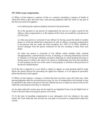 357. Order to pay compensation.
(1) When a Court imposes a sentence of fine or a sentence (including a sentence of death) of
which fine forms a part, the Court may, when passing judgment order the whole or any part of
the fine recovered to be applied—
(a) in defraying the expenses properly incurred in the prosecution;
(b) in the payment to any person of compensation for any loss or injury caused by the
offence, when compensation is, in the opinion of the Court, recoverable by such person in
a Civil Court;
(c) when any person is convicted of any offence for having caused the death of another
person or of having abetted the commission of such an offence, in paying compensation
to the persons who are, under the Fatal Accidents Act, 1855 (13 of 1855), entitled to
recover damages from the person sentenced for the loss resulting to them from such
death;
(d) when any person is convicted of any offence which includes theft, criminal
misappropriation, criminal breach of trust, or cheating, or of having dishonestly received
or retained, or of having voluntarily assisted in disposing of, stolen property knowing or
having reason to believe the same to be stolen in compensating any bona fide purchaser
of such property for the loss of the same if such property is restored to the possession of
the person entitled thereto.
(2) If the fine is imposed in a case which is subject to appeal, no such payment shall be made
before the period allowed for presenting the appeal has elapsed, or if an appeal be presented,
before the decision of the appeal.
(3) When a Court imposes a sentence, of which fine does not form a part, the Court may, when
passing judgment order the accused person to pay, by way of compensation such amount as may
be specified in the order to the person who has suffered any loss or injury by reason of the act for
which the accused person has been so sentenced.
(4) An order under this section may also be made by an Appellate Court or by the High Court or
Court of Session when exercising its powers of revision.
(5) At the time of awarding compensation in any subsequent civil suit relating to the same
matter, the Court shall take into account any sum paid or recovered as compensation under this
section.
 