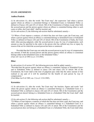 STATE AMENDMENTS
Andhra Pradesh:
(i) In sub-section (1), after the words "the Court may", the expression "and where a person
against whom an offence is committed belongs to Scheduled Castes or Scheduled Tribes as
defined in Clauses (24) and (25) of Article 366 of the Constitution of Indian except when both
the accused person and the person against whom an offence is committed belong either to such
castes or tribes, the Court shall," shall be inserted, and
(ii) for sub-section (3), the following sub-section shall be substituted, namely—
"(3) When a Court imposes a sentence, of which fine does not form a part, the Court may, and
where a person against whom an offence is committed belongs to Scheduled Castes or Scheduled
Tribes as defined in Clauses (24) and (25) of Article 366 of the Constitution of India, the Court
shall, when passing judgment, order the accused person to pay, by way of compensation, such
amount as may be specified in the order to the person who has suffered any loss or injury by
reason of the act for which the accused person has been so sentenced:
Provided that the Court may not order the accused person to pay by way of compensation
any amount, if both the accused person and the person against whom an offence is committed
belongs either to the Scheduled Castes or the Scheduled Tribes."
[Vide A.P. Act 21 of 1993 (w.e.f. 3-9-1993).
Bihar:
In sub-section (1) of section 357, the following provision shall be added, namely:—
"Provided that the person against whom an offence is committed, belongs to Scheduled Castes
and to Scheduled Tribes as defined in clause (24) and clause (25) of Article 366 of the
Constitution, the Court shall at the time of judgment pass order that the entire amount of fine
realised or any part of it will be unutilised for the benefit of such person by way of
compensation."
[Vide Bihar Act 9 of 1985, sec. 2 (w.e.f. 13-8-1985).
Karnataka:
(1) In sub-section (1), after the words "the Court may" the brackets, figures and words "and
where the person against whom an offence is committed belongs to a Scheduled Caste or a
Scheduled Tribe as defined in clauses (24) and (25) of Article 366 of the Constitution and the
accused person doesn't belong to a Scheduled Caste or a Scheduled Tribe the Court shall" shall
be inserted.
(2) for sub-section (3), the following sub-section shall be substituted, namely:—
"(3) When a Court imposes a sentence of which the fine does not form a part, the Court may, and
where a person against whom an offence is committed belongs to a Scheduled Caste or a
Scheduled Tribe as defined in clauses (24) and (25) of article 366 of the Constitution and the
accused person does not belong to a Scheduled Caste or a Scheduled Tribe, the Court shall when
 