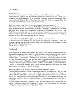 Uttar Pradesh:
In section 357,—
(a) in sub-section (1), after clause (d), the following proviso shall be inserted, namely:—
"Provided that if a person who may receive compensation under clauses (b), (c) and (d) a
member of the Scheduled Castes or the Scheduled Tribes and the person sentenced is not a
member of such Castes or Tribes, the Court shall order the whole or any part of the fine
recovered to be applied in payment of such compensation."
(b) for sub-section (3), the following sub-section shall be substituted, namely:—
"(3) When the Court imposes a sentence, of which fine does not form a part, the Court may, and
where the person who has suffered the loss or injury is a member of the Scheduled Castes or the
Scheduled Tribes and the person sentenced is not a member of such Castes or Tribes the Court
shall, when passing judgment, order the person sentenced to pay, by way of compensation, such
amount as may be specified in the order to the person who has suffered any loss or injury by
reason of the act for which the person has been so sentenced."
(c) after sub-section (5) the following Explanation shall be inserted, namely:—
"Explanation.—For the purposes of this section the expressions `Scheduled Castes' and
`Scheduled Tribes' shall have the meanings respectively assigned to them in clauses (24) and
(25) of Article 366 of the Constitution."
[Vide U.P. Act 17 of 1992, sec. 2.
West Bengal:
(a) In sub-section (1), for the words and brackets "When a Court imposes a sentence of fine or a
sentence including a (sentence of death) of which fine forms a part, the Court may, when passing
judgment, order the whole or any part of the fine recovered to be applied—" the words and
brackets "When a Court imposes a sentence of fine or a sentence (including a sentence of death)
of which fine forms a part, the Court may, and where the person against whom an offence has
been committed belongs to Scheduled Castes or Scheduled Tribes, except when both the accused
person and the person against whom an offence has been committed belong either to Scheduled
Castes or to Scheduled Tribes shall, when passing judgment order the whole or any part of the
fine recovered to be applied—" shall be substituted.
(b) for sub-section (3), the following sub-section shall be substituted, namely:—
(3) When a Court imposes a sentence, of which fine does not form a part, the Court may, and
where the person against whom an offence has been committed belongs to
Scheduled Castes or Scheduled Tribes, shall, when passing judgment order the accused person to
pay, by way of compensation, such amount as may be specified in the order to the person who
has suffered any loss or injury by reason of the act for which the accused person has been so
sentenced:
Provided that the Court may not order the accused person to pay by way of compensation, any
amount if both the accused person and the person against whom an offence has been committed
belong either to Scheduled Castes or to Scheduled Tribes."
 