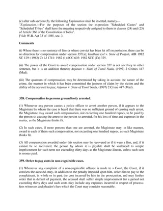 (c) after sub-section (5), the following Explanation shall be inserted, namely—
"Explanation.—For the purposes of the section the expression "Scheduled Castes" and
"Scheduled Tribes" shall have the meaning respectively assigned to them in clauses (24) and (25)
of Article 366 of the Constitution of India".
[Vide W.B. Act 33 of 1985, sec. 3.
Comments
(i) Where there is no sentence of fine or where convict has been let off on probation, there can be
no direction for compensation under section 357(a); Girdhari Lal v. State of Punjab, AIR 1982
SC 129: (1982) Cr LJ 1741: 1982 (1) SCC 603: 1982 SCC (Cr) 325.
(ii) The power of the Court to award compensation under section 357 is not ancillary to other
sentence, but it is an addition thereto; Arjunan v. State of Tamil Nadu, (1997) 2 Crimes 447
(Mad).
(iii) The quantum of compensation may be determined by taking in account the nature of the
crime, the manner in which it has been committed the justness of claim by the victim and the
ability of the accused to pay; Arjunan v. State of Tamil Nadu, (1997) 2 Crime 447 (Mad).
358. Compensation to persons groundlessly arrested.
(1) Whenever any person causes a police officer to arrest another person, if it appears to the
Magistrate by whom the case is heard that there was no sufficient ground of causing such arrest,
the Magistrate may award such compensation, not exceeding one hundred rupees, to be paid by
the person so causing the arrest to the person so arrested, for his loss of time and expenses in the
matter, as the Magistrate thinks fit.
(2) In such cases, if more persons than one are arrested, the Magistrate may, in like manner,
award to each of them such compensation, not exceeding one hundred rupees, as such Magistrate
thinks fit.
(3) All compensation awarded under this section may be recovered as if it were a fine, and, if it
cannot be so recovered, the person by whom it is payable shall be sentenced to simple
imprisonment for such term not exceeding thirty days as the Magistrate directs, unless such sum
is sooner paid.
359. Order to pay costs in non-cognizable cases.
(1) Whenever any complaint of a non-cognizable offence is made to a Court, the Court, if it
convicts the accused, may, in addition to the penalty imposed upon him, order him to pay to the
complainant, in whole or in part, the cost incurred by him in the prosecution, and may further
order that in default of payment, the accused shall suffer simple imprisonment for a period not
exceeding thirty days and such costs may include any expenses incurred in respect of process-
fees witnesses and pleader's fees which the Court may consider reasonable.
 