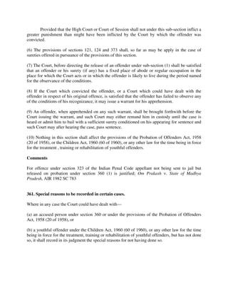 Provided that the High Court or Court of Session shall not under this sub-section inflict a
greater punishment than might have been inflicted by the Court by which the offender was
convicted.
(6) The provisions of sections 121, 124 and 373 shall, so far as may be apply in the case of
sureties offered in pursuance of the provisions of this section.
(7) The Court, before directing the release of an offender under sub-section (1) shall be satisfied
that an offender or his surety (if any) has a fixed place of abode or regular occupation in the
place for which the Court acts or in which the offender is likely to live during the period named
for the observance of the conditions.
(8) If the Court which convicted the offender, or a Court which could have dealt with the
offender in respect of his original offence, is satisfied that the offender has failed to observe any
of the conditions of his recognizance, it may issue a warrant for his apprehension.
(9) An offender, when apprehended on any such warrant, shall be brought forthwith before the
Court issuing the warrant, and such Court may either remand him in custody until the case is
heard or admit him to bail with a sufficient surety conditioned on his appearing for sentence and
such Court may after hearing the case, pass sentence.
(10) Nothing in this section shall affect the provisions of the Probation of Offenders Act, 1958
(20 of 1958), or the Children Act, 1960 (60 of 1960), or any other law for the time being in force
for the treatment , training or rehabilitation of youthful offenders.
Comments
For offence under section 323 of the Indian Penal Code appellant not being sent to jail but
released on probation under section 360 (1) is justified; Om Prakash v. State of Madhya
Pradesh, AIR 1982 SC 783
361. Special reasons to be recorded in certain cases.
Where in any case the Court could have dealt with—
(a) an accused person under section 360 or under the provisions of the Probation of Offenders
Act, 1958 (20 of 1958), or
(b) a youthful offender under the Children Act, 1960 (60 of 1960), or any other law for the time
being in force for the treatment, training or rehabilitation of youthful offenders, but has not done
so, it shall record in its judgment the special reasons for not having done so.
 