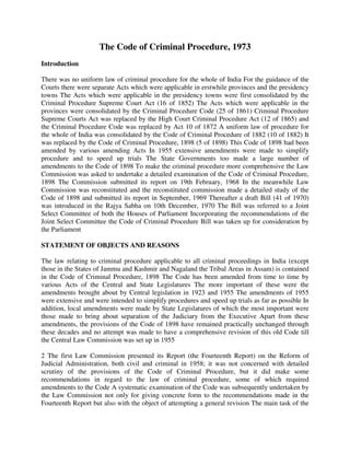 The Code of Criminal Procedure, 1973
Introduction
There was no uniform law of criminal procedure for the whole of India For the guidance of the
Courts there were separate Acts which were applicable in erstwhile provinces and the presidency
towns The Acts which were applicable in the presidency towns were first consolidated by the
Criminal Procedure Supreme Court Act (16 of 1852) The Acts which were applicable in the
provinces were consolidated by the Criminal Procedure Code (25 of 1861) Criminal Procedure
Supreme Courts Act was replaced by the High Court Criminal Procedure Act (12 of 1865) and
the Criminal Procedure Code was replaced by Act 10 of 1872 A uniform law of procedure for
the whole of India was consolidated by the Code of Criminal Procedure of 1882 (10 of 1882) It
was replaced by the Code of Criminal Procedure, 1898 (5 of 1898) This Code of 1898 had been
amended by various amending Acts In 1955 extensive amendments were made to simplify
procedure and to speed up trials The State Governments too made a large number of
amendments to the Code of 1898 To make the criminal procedure more comprehensive the Law
Commission was asked to undertake a detailed examination of the Code of Criminal Procedure,
1898 The Commission submitted its report on 19th February, 1968 In the meanwhile Law
Commission was reconstituted and the reconstituted commission made a detailed study of the
Code of 1898 and submitted its report in September, 1969 Thereafter a draft Bill (41 of 1970)
was introduced in the Rajya Sabha on 10th December, 1970 The Bill was referred to a Joint
Select Committee of both the Houses of Parliament Incorporating the recommendations of the
Joint Select Committee the Code of Criminal Procedure Bill was taken up for consideration by
the Parliament
STATEMENT OF OBJECTS AND REASONS
The law relating to criminal procedure applicable to all criminal proceedings in India (except
those in the States of Jammu and Kashmir and Nagaland the Tribal Areas in Assam) is contained
in the Code of Criminal Procedure, 1898 The Code has been amended from time to time by
various Acts of the Central and State Legislatures The more important of these were the
amendments brought about by Central legislation in 1923 and 1955 The amendments of 1955
were extensive and were intended to simplify procedures and speed up trials as far as possible In
addition, local amendments were made by State Legislatures of which the most important were
those made to bring about separation of the Judiciary from the Executive Apart from these
amendments, the provisions of the Code of 1898 have remained practically unchanged through
these decades and no attempt was made to have a comprehensive revision of this old Code till
the Central Law Commission was set up in 1955
2 The first Law Commission presented its Report (the Fourteenth Report) on the Reform of
Judicial Administration, both civil and criminal in 1958; it was not concerned with detailed
scrutiny of the provisions of the Code of Criminal Procedure, but it did make some
recommendations in regard to the law of criminal procedure, some of which required
amendments to the Code A systematic examination of the Code was subsequently undertaken by
the Law Commission not only for giving concrete form to the recommendations made in the
Fourteenth Report but also with the object of attempting a general revision The main task of the
 