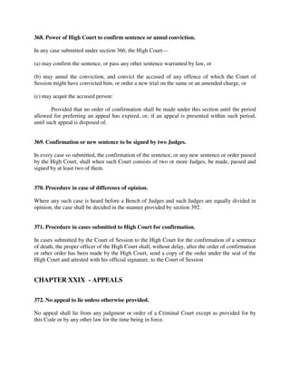 368. Power of High Court to confirm sentence or annul conviction.
In any case submitted under section 366, the High Court—
(a) may confirm the sentence, or pass any other sentence warranted by law, or
(b) may annul the conviction, and convict the accused of any offence of which the Court of
Session might have convicted him, or order a new trial on the same or an amended charge, or
(c) may acquit the accused person:
Provided that no order of confirmation shall be made under this section until the period
allowed for preferring an appeal has expired, or, if an appeal is presented within such period,
until such appeal is disposed of.
369. Confirmation or new sentence to be signed by two Judges.
In every case so submitted, the confirmation of the sentence, or any new sentence or order passed
by the High Court, shall when such Court consists of two or more Judges, be made, passed and
signed by at least two of them.
370. Procedure in case of difference of opinion.
Where any such case is heard before a Bench of Judges and such Judges are equally divided in
opinion, the case shall be decided in the manner provided by section 392.
371. Procedure in cases submitted to High Court for confirmation.
In cases submitted by the Court of Session to the High Court for the confirmation of a sentence
of death, the proper officer of the High Court shall, without delay, after the order of confirmation
or other order has been made by the High Court, send a copy of the order under the seal of the
High Court and attested with his official signature, to the Court of Session
CHAPTER XXIX - APPEALS
372. No appeal to lie unless otherwise provided.
No appeal shall lie from any judgment or order of a Criminal Court except as provided for by
this Code or by any other law for the time being in force.
 