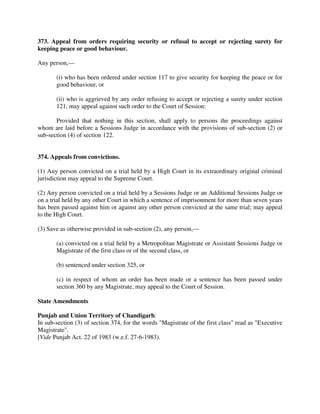 373. Appeal from orders requiring security or refusal to accept or rejecting surety for
keeping peace or good behaviour.
Any person,—
(i) who has been ordered under section 117 to give security for keeping the peace or for
good behaviour, or
(ii) who is aggrieved by any order refusing to accept or rejecting a surety under section
121, may appeal against such order to the Court of Session:
Provided that nothing in this section, shall apply to persons the proceedings against
whom are laid before a Sessions Judge in accordance with the provisions of sub-section (2) or
sub-section (4) of section 122.
374. Appeals from convictions.
(1) Any person convicted on a trial held by a High Court in its extraordinary original criminal
jurisdiction may appeal to the Supreme Court.
(2) Any person convicted on a trial held by a Sessions Judge or an Additional Sessions Judge or
on a trial held by any other Court in which a sentence of imprisonment for more than seven years
has been passed against him or against any other person convicted at the same trial; may appeal
to the High Court.
(3) Save as otherwise provided in sub-section (2), any person,—
(a) convicted on a trial held by a Metropolitan Magistrate or Assistant Sessions Judge or
Magistrate of the first class or of the second class, or
(b) sentenced under section 325, or
(c) in respect of whom an order has been made or a sentence has been passed under
section 360 by any Magistrate, may appeal to the Court of Session.
State Amendments
Punjab and Union Territory of Chandigarh:
In sub-section (3) of section 374, for the words "Magistrate of the first class" read as "Executive
Magistrate".
[Vide Punjab Act. 22 of 1983 (w.e.f. 27-6-1983).
 