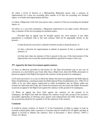 (b) where a Court of Session or a Metropolitan Magistrate passes only a sentence of
imprisonment for a term not exceeding three months or of fine not exceeding two hundred
rupees, or of both such imprisonment and fine;
(c) where a Magistrate of the first class passes only a sentence of fine not exceeding one hundred
rupees; or
(d) where, in a case tried summarily, a Magistrate empowered to act under section 260 passes
only a sentence of fine not exceeding two hundred rupees:
Provided that an appeal may be brought against any such sentence if any other
punishment is combined with it, but such sentence shall not be appealable merely on the
ground—
(i) that the person convicted is ordered to furnish security to keep the peace; or
(ii) that a direction for imprisonment in default of payment of fine is included in the
sentence; or
(iii) that more than one sentence of fine is passed in the case, if the total amount of fine
imposed does not exceed the amount hereinbefore specified in respect of the case.
377. Appeal by the State Government against sentence.
(1) Save as otherwise provided in sub-section (2), the State Government may in any case of
conviction on a trial held by any Court other than a High Court, direct the Public prosecutor to
present an appeal to the High Court against the sentence on the ground of its inadequacy.
(2) If such conviction is in a case in which the offence has been investigated by the Delhi Special
Police Establishment, constituted under the Delhi Special Police Establishment Act, 1946 (25 of
1946), or by any other agency empowered to make investigation into an offence under any
Central Act other than this Code, the Central Government may also direct the Public Prosecutor
to present an appeal to the High Court against the sentence on the ground of its inadequacy.
(3) When an appeal has been filed against the sentence on the ground of its
inadequacy, the High Court shall not enhance the sentence except after giving to the accused a
reasonable opportunity of showing cause against such enhancement and while showing cause,
the accused may plead for his acquittal or for the reduction of the sentence.
Comments
It would be clearly violative of Article 21 of the Constitution of India to induce or lead an
accused to plead guilty under a promise or assurance that he would be let off lightly and then in
appeal or revision to enhance the sentence; State of Karnataka v. Benoy Thomas, (1997) 2
Crimes 141 (Kant).
 