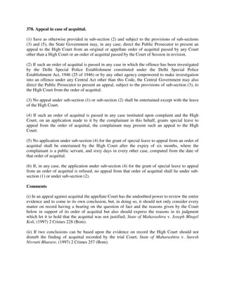 378. Appeal in case of acquittal.
(1) Save as otherwise provided in sub-section (2) and subject to the provisions of sub-sections
(3) and (5), the State Government may, in any case, direct the Public Prosecutor to present an
appeal to the High Court from an original or appellate order of acquittal passed by any Court
other than a High Court or an order of acquittal passed by the Court of Session in revision.
(2) If such an order of acquittal is passed in any case in which the offence has been investigated
by the Delhi Special Police Establishment constituted under the Delhi Special Police
Establishment Act, 1946 (25 of 1946) or by any other agency empowered to make investigation
into an offence under any Central Act other than this Code, the Central Government may also
direct the Public Prosecutor to present an appeal, subject to the provisions of sub-section (3), to
the High Court from the order of acquittal.
(3) No appeal under sub-section (1) or sub-section (2) shall be entertained except with the leave
of the High Court.
(4) If such an order of acquittal is passed in any case instituted upon complaint and the High
Court, on an application made to it by the complainant in this behalf, grants special leave to
appeal from the order of acquittal, the complainant may present such an appeal to the High
Court.
(5) No application under sub-section (4) for the grant of special leave to appeal from an order of
acquittal shall be entertained by the High Court after the expiry of six months, where the
complainant is a public servant, and sixty days in every other case, computed from the date of
that order of acquittal.
(6) If, in any case, the application under sub-section (4) for the grant of special leave to appeal
from an order of acquittal is refused, no appeal from that order of acquittal shall lie under sub-
section (1) or under sub-section (2).
Comments
(i) In an appeal against acquittal the appellate Court has the undoubted power to review the entire
evidence and to come to its own conclusion, but, in doing so, it should not only consider every
matter on record having a bearing on the question of fact and the reasons given by the Court
below in support of its order of acquittal but also should express the reasons in its judgment
which let it to hold that the acquittal was not justified; State of Maharashtra v. Joseph Mingel
Koli, (1997) 2 Crimes 228 (Bom).
(ii) If two conclusions can be based upon the evidence on record the High Court should not
disturb the finding of acquittal recorded by the trial Court; State of Maharashtra v. Suresh
Nivrutti Bhurare, (1997) 2 Crimes 257 (Bom).
 