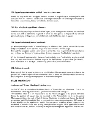 379. Appeal against conviction by High Court in certain cases.
Where the High Court has, on appeal reversed an order of acquittal of an accused person and
convicted him and sentenced him to death or to imprisonment for life or to imprisonment for a
term of ten years or more, he may appeal to the Supreme Court.
380. Special right of appeal in certain cases.
Notwithstanding anything contained in this Chapter, when more persons than one are convicted
in one trial, and an appealable judgment of order has been passed in respect of any of such
person, all or any of the persons convicted at such trial shall have a right of appeal.
381. Appeal to Court of Session how heard.
(1) Subject to the provisions of sub-section (2), an appeal to the Court of Session or Sessions
Judge shall be heard by the Sessions Judge or by an Additional Sessions Judge:
Provided that an appeal against a conviction on a trial held by a Magistrate of the second class
may be heard and disposed of by an Assistant Sessions Judge or a Chief Judicial Magistrate.
(2) An Additional Sessions Judge, Assistant Sessions Judge or a Chief Judicial Magistrate shall
hear only such appeals as the Sessions Judge of the division may, by general or special order,
make over to him or as the High Court may, by special order, direct him to hear
382. Petition of appeal.
Every appeal shall be made in the form of a petition in writing presented by the appellant of his
pleader, and every such petition shall (unless the Court to which it is presented otherwise directs)
be accompanied by a copy of the judgment or order appealed against.
STATE AMENDMENT
Andaman and Nicobar Islands and Lakshadweep:
Section 382 shall be re-numbered as sub-section (1) of that section, and sub-section (1) as so re-
numbered the following provisos and Explanation shall be added, namely:—
"Provided that where it is not practicable to file the petition of appeal to the proper Appellate
Court, the petition of appeal may be presented to the Administrator or to an Executive
Magistrate, not below the rank of Sub-Divisional Magistrate, he shall record thereon the date of
presentation and, if he is satisfied that, by reason of the weather, transport or other difficulties, it
is not possible for the appellant to obtain, from the proper Appellate Court, orders for the
suspension of sentence or for bail, he may, in respect of such appeal, or an appeal forwarded to
him under section 383, exercise all or any of the powers of the proper Appellate Court and sub-
 