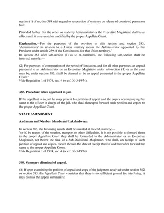 section (1) of section 389 with regard to suspension of sentence or release of convicted person on
bail:
Provided further that the order so made by Administrator or the Executive Magistrate shall have
effect until it is reversed or modified by the proper Appellate Court.
Explanation.—For the purposes of the provisos to this section and section 383,
`Administrator' in relation to a Union territory means the Administrator appointed by the
President under article 239 of the Constitution, for that Union territory."
In section 382 after sub-section (1) as so re-numbered, the following sub-section shall be
inserted, namely:—
(2) For purposes of computation of the period of limitation, and for all other purposes, an appeal
presented to an Administrator or an Executive Magistrate under sub-section (1) or as the case
may be, under section 383, shall be deemed to be an appeal presented to the proper Appellate
Court."
Vide Regulation 1 of 1974, sec. 4 (w.e.f. 30-3-1974).
383. Procedure when appellant in jail.
If the appellant is in jail, he may present his petition of appeal and the copies accompanying the
same to the officer in charge of the jail, who shall thereupon forward such petition and copies to
the proper Appellate Court.
STATE AMENDMENT
Andaman and Nicobar Islands and Lakshadweep:
In section 383, the following words shall be inserted at the end, namely:—
"or if, by reason of the weather, transport or other difficulties, it is not possible to forward them
to the proper Appellate Court they shall be forwarded to the Administrator or an Executive
Magistrate, not below the rank of a Sub-Divisional Magistrate, who shall, on receipt of such
petition of appeal and copies, record thereon the date of receipt thereof and thereafter forward the
same to the proper Appellate Court.
Vide Regulation 1 of 1974, sec. 4 (w.e.f. 30-3-1974).
384. Summary dismissal of appeal.
(1) If upon examining the petition of appeal and copy of the judgment received under section 382
or section 383, the Appellate Court considers that there is no sufficient ground for interfering, it
may dismiss the appeal summarily:
 
