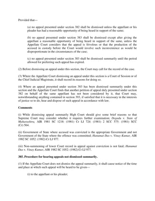 Provided that—
(a) no appeal presented under section 382 shall be dismissed unless the appellant or his
pleader has had a reasonable opportunity of being heard in support of the same;
(b) no appeal presented under section 383 shall be dismissed except after giving the
appellant a reasonable opportunity of being heard in support of the same, unless the
Appellate Court considers that the appeal is frivolous or that the production of the
accused in custody before the Court would involve such inconvenience as would be
disproportionate in the circumstances of the case;
(c) no appeal presented under section 383 shall be dismissed summarily until the period
allowed for preferring such appeal has expired.
(2) Before dismissing an appeal under this section, the Court may call for the record of the case.
(3) Where the Appellate Court dismissing an appeal under this section is a Court of Session or of
the Chief Judicial Magistrate, it shall record its reasons for doing so.
(4) Where an appeal presented under section 383 has been dismissed summarily under this
section and the Appellate Court finds that another petition of appeal duly presented under section
382 on behalf of the same appellant has not been considered by it, that Court may,
notwithstanding anything contained in section 393, if satisfied that it is necessary in the interests
of justice so to do, hear and dispose of such appeal in accordance with law.
Comments
(i) While dismissing appeal summarily High Court should give some brief reasons so that
Supreme Court may consider whether it requires further examination; Degadu v. State of
Maharashtra, AIR 1981 SC 1218: (1981) Cr LJ 724: (1981) 2 SCC 575: (1981) SCC
(Cr) 564.
(ii) Government of State where accused was convicted is the appropriate Government and not
Government of the State where the offence was committed; Hanumat Das v. Vinay Kumar, AIR
1982 SC 1052: (1982) Cr LJ 977.
(iii) Non-summoning of lower Court record in appeal against conviction is not fatal; Hanumat
Das v. Vinay Kumar, AIR 1982 SC 1052: (1982) Cr LJ 977.
385. Procedure for hearing appeals not dismissed summarily.
(1) If the Appellate Court does not dismiss the appeal summarily, it shall cause notice of the time
and place at which such appeal will be heard to be given—
(i) to the appellant or his pleader;
 