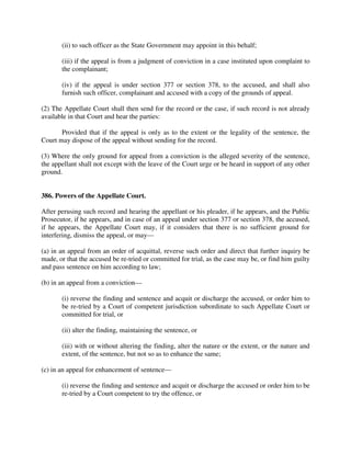 (ii) to such officer as the State Government may appoint in this behalf;
(iii) if the appeal is from a judgment of conviction in a case instituted upon complaint to
the complainant;
(iv) if the appeal is under section 377 or section 378, to the accused, and shall also
furnish such officer, complainant and accused with a copy of the grounds of appeal.
(2) The Appellate Court shall then send for the record or the case, if such record is not already
available in that Court and hear the parties:
Provided that if the appeal is only as to the extent or the legality of the sentence, the
Court may dispose of the appeal without sending for the record.
(3) Where the only ground for appeal from a conviction is the alleged severity of the sentence,
the appellant shall not except with the leave of the Court urge or be heard in support of any other
ground.
386. Powers of the Appellate Court.
After perusing such record and hearing the appellant or his pleader, if he appears, and the Public
Prosecutor, if he appears, and in case of an appeal under section 377 or section 378, the accused,
if he appears, the Appellate Court may, if it considers that there is no sufficient ground for
interfering, dismiss the appeal, or may—
(a) in an appeal from an order of acquittal, reverse such order and direct that further inquiry be
made, or that the accused be re-tried or committed for trial, as the case may be, or find him guilty
and pass sentence on him according to law;
(b) in an appeal from a conviction—
(i) reverse the finding and sentence and acquit or discharge the accused, or order him to
be re-tried by a Court of competent jurisdiction subordinate to such Appellate Court or
committed for trial, or
(ii) alter the finding, maintaining the sentence, or
(iii) with or without altering the finding, alter the nature or the extent, or the nature and
extent, of the sentence, but not so as to enhance the same;
(c) in an appeal for enhancement of sentence—
(i) reverse the finding and sentence and acquit or discharge the accused or order him to be
re-tried by a Court competent to try the offence, or
 
