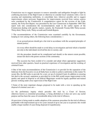 Commission was to suggest measures to remove anomalies and ambiguities brought to light by
conflicting decisions of the High Courts or otherwise to consider local variations with a view to
securing and maintaining uniformity, to consolidate laws wherever possible and to suggest
improvements where necessary Suggestions for improvements received from various sources
were considered by the Commission A comprehensive report for the revision of the Code,
namely, the Forty-first Report, was presented by the Law Commission in September 1969 This
report took into consideration the recommendations made in the earlier reports of the
Commission dealing with specific matters, namely, the Fourteenth Twenty-fifth Thirty-second,
Thirty-third, Thirty-sixth, Thirty-seventh and Fortieth Reports
3 The recommendations of the Commission were examined carefully by the Government,
keeping in view among others, the following basic considerations:—
(i) an accused person should get a fair trial in accordance with the accepted principles of
natural justice;
(ii) every effort should be made to avoid delay in investigation and trial which is harmful
not only to the individuals involved but also to society; and
(iii) the procedure should not be complicated and should, to the utmost extent possible,
ensure fair deal to the poorer sections of the community
The occasion has been availed of to consider and adopt where appropriate suggestions
received from other quarters, based on practical experience of investigation and the working of
criminal Courts
4 One of the main recommendations of the Commission is to provide for the separation of the
Judiciary from the Executive on an all India basis in order to achieve uniformity in this matter To
secure this, the Bill seeks to provide for a new set up of criminal Courts In addition to ensuring
fair deal to the accused, separation as provided for in the Bill would ensure improvement in the
quality and speed of disposal as all Judicial Magistrates would be legally qualified and trained
persons working under close supervision of the High Court
5 Some of the more important changes proposed to be made with a view to speeding up the
disposal of criminal cases are—
(a) the preliminary inquiry which precedes the trial by a Court of Session,
otherwise known as committal proceedings, is being abolished as it does not serve any useful
purpose and has been the cause of considerable delay in the trial of offences;
(b) provision is being made to enable adoption of the summons procedure for the trial of offences
punishable with imprisonment up to two years instead of up to one year as at present; this would
enable a larger number of cases being disposed of expeditiously;
 