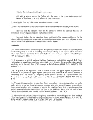 (ii) alter the finding maintaining the sentence, or
(iii) with or without altering the finding, alter the nature or the extent, or the nature and
extent, of the sentence, so as to enhance or reduce the same;
(d) in an appeal from any other order, alter or reverse such order;
(3) make any amendment or any consequential or incidental order that may be just or proper:
Provided that the sentence shall not be enhanced unless the accused has had an
opportunity of showing cause against such enhancement:
Provided further that the Appellate Court shall not inflict greater punishment for the
offence which in its opinion the accused has committed, than might have been inflicted for that
offence by the Court passing the order or sentence under appeal.
Comments
(i) A wrong and erroneous order of acquittal though irrevocable in the absence of appeal by State
would not operate as a bar in recording constructive liability of co-accused when concerted
action with common intention stands proved; Brathi alias Sukhdev Singh v. State of Punjab,
(1991) 1 Crimes 74 (SC).
(ii) In absence of an appeal preferred by State Government against their acquittal High Court
could not on an appeal by respondents against their conviction alter the acquittal nor there can be
a splitting up of the trial; State of West Bengal v. Laisal Haque, (1989) Cr LJ 865 (SC): AIR
1989 SC 129.
(iii) The power of an Appellate Court to review evidence in appeal against acquittal is as
extensive as its powers in appeal against convictions but Appellate Court should be slow in
interfering with the order of acquittal; Lalit Kumar Sharma v. Superintendent and
Remembrancer of Legal Affairs, Government of West Bengal, (1989) Cr LJ 2297: AIR 1989 SC
2134.
(iv) Where evidence examined by Appellate Court unmistakenly proves that appellant was guilty
under section 34 having shared a common intention with other accused who are acquitted and
that acquittal was bad there is nothing to prevent the Appellate Court from expressing that view
and giving the finding and determining the guilt of the appellants before it on the basis of that
finding; Brathi alias Sukhdev Singh v. State of Punjab, 1991 Cr LJ 402 (SC).
(v) Where view of Sessions Judge in acquitting accused was reasonably possible then the High
Court is not justified to interfere with acquittal; Padman Meher v. State of Orissa, AIR 1981 SC
447 (1980) Cr LJ 1507: (1981) SCC (Cr) 259: (1981) Cr LR (SC) 681.
 