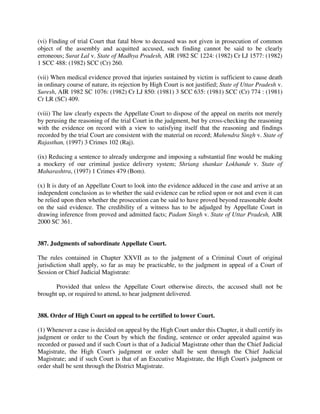 (vi) Finding of trial Court that fatal blow to deceased was not given in prosecution of common
object of the assembly and acquitted accused, such finding cannot be said to be clearly
erroneous; Surat Lal v. State of Madhya Pradesh, AIR 1982 SC 1224: (1982) Cr LJ 1577: (1982)
1 SCC 488: (1982) SCC (Cr) 260.
(vii) When medical evidence proved that injuries sustained by victim is sufficient to cause death
in ordinary course of nature, its rejection by High Court is not justified; State of Uttar Pradesh v.
Suresh, AIR 1982 SC 1076: (1982) Cr LJ 850: (1981) 3 SCC 635: (1981) SCC (Cr) 774 : (1981)
Cr LR (SC) 409.
(viii) The law clearly expects the Appellate Court to dispose of the appeal on merits not merely
by perusing the reasoning of the trial Court in the judgment, but by cross-checking the reasoning
with the evidence on record with a view to satisfying itself that the reasoning and findings
recorded by the trial Court are consistent with the material on record; Mahendra Singh v. State of
Rajasthan, (1997) 3 Crimes 102 (Raj).
(ix) Reducing a sentence to already undergone and imposing a substantial fine would be making
a mockery of our criminal justice delivery system; Shriang shankar Lokhande v. State of
Maharashtra, (1997) 1 Crimes 479 (Bom).
(x) It is duty of an Appellate Court to look into the evidence adduced in the case and arrive at an
independent conclusion as to whether the said evidence can be relied upon or not and even it can
be relied upon then whether the prosecution can be said to have proved beyond reasonable doubt
on the said evidence. The credibility of a witness has to be adjudged by Appellate Court in
drawing inference from proved and admitted facts; Padam Singh v. State of Uttar Pradesh, AIR
2000 SC 361.
387. Judgments of subordinate Appellate Court.
The rules contained in Chapter XXVII as to the judgment of a Criminal Court of original
jurisdiction shall apply, so far as may be practicable, to the judgment in appeal of a Court of
Session or Chief Judicial Magistrate:
Provided that unless the Appellate Court otherwise directs, the accused shall not be
brought up, or required to attend, to hear judgment delivered.
388. Order of High Court on appeal to be certified to lower Court.
(1) Whenever a case is decided on appeal by the High Court under this Chapter, it shall certify its
judgment or order to the Court by which the finding, sentence or order appealed against was
recorded or passed and if such Court is that of a Judicial Magistrate other than the Chief Judicial
Magistrate, the High Court's judgment or order shall be sent through the Chief Judicial
Magistrate; and if such Court is that of an Executive Magistrate, the High Court's judgment or
order shall be sent through the District Magistrate.
 