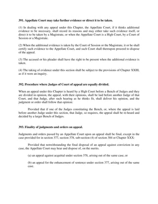 391. Appellate Court may take further evidence or direct it to be taken.
(1) In dealing with any appeal under this Chapter, the Appellate Court, if it thinks additional
evidence to be necessary, shall record its reasons and may either take such evidence itself, or
direct it to be taken by a Magistrate, or when the Appellate Court is a High Court, by a Court of
Session or a Magistrate.
(2) When the additional evidence is taken by the Court of Session or the Magistrate, it or he shall
certify such evidence to the Appellate Court, and such Court shall thereupon proceed to dispose
of the appeal.
(3) The accused or his pleader shall have the right to be present when the additional evidence is
taken.
(4) The taking of evidence under this section shall be subject to the provisions of Chapter XXIII,
as if it were an inquiry.
392. Procedure where Judges of Court of appeal are equally divided.
When an appeal under this Chapter is heard by a High Court before a Bench of Judges and they
are divided in opinion, the appeal, with their opinions, shall be laid before another Judge of that
Court, and that Judge, after such hearing as he thinks fit, shall deliver his opinion, and the
judgment or order shall follow that opinion:
Provided that if one of the Judges constituting the Bench, or, where the appeal is laid
before another Judge under this section, that Judge, so requires, the appeal shall be re-heard and
decided by a larger Bench of Judges.
393. Finality of judgments and orders on appeal.
Judgments and orders passed by an Appellate Court upon an appeal shall be final, except in the
case provided for in section 377, section 378, sub-section (4) of section 384 or Chapter XXX:
Provided that notwithstanding the final disposal of an appeal against conviction in any
case, the Appellate Court may hear and dispose of, on the merits.
(a) an appeal against acquittal under section 378, arising out of the same case, or
(b) an appeal for the enhancement of sentence under section 377, arising out of the same
case.
 