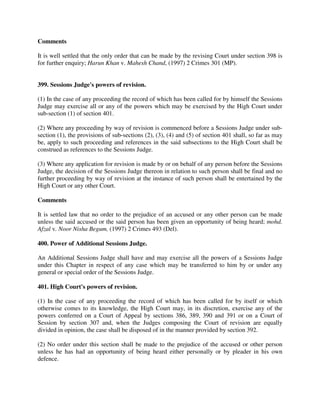 Comments
It is well settled that the only order that can be made by the revising Court under section 398 is
for further enquiry; Harun Khan v. Mahesh Chand, (1997) 2 Crimes 301 (MP).
399. Sessions Judge's powers of revision.
(1) In the case of any proceeding the record of which has been called for by himself the Sessions
Judge may exercise all or any of the powers which may be exercised by the High Court under
sub-section (1) of section 401.
(2) Where any proceeding by way of revision is commenced before a Sessions Judge under sub-
section (1), the provisions of sub-sections (2), (3), (4) and (5) of section 401 shall, so far as may
be, apply to such proceeding and references in the said subsections to the High Court shall be
construed as references to the Sessions Judge.
(3) Where any application for revision is made by or on behalf of any person before the Sessions
Judge, the decision of the Sessions Judge thereon in relation to such person shall be final and no
further proceeding by way of revision at the instance of such person shall be entertained by the
High Court or any other Court.
Comments
It is settled law that no order to the prejudice of an accused or any other person can be made
unless the said accused or the said person has been given an opportunity of being heard; mohd.
Afzal v. Noor Nisha Begum, (1997) 2 Crimes 493 (Del).
400. Power of Additional Sessions Judge.
An Additional Sessions Judge shall have and may exercise all the powers of a Sessions Judge
under this Chapter in respect of any case which may be transferred to him by or under any
general or special order of the Sessions Judge.
401. High Court's powers of revision.
(1) In the case of any proceeding the record of which has been called for by itself or which
otherwise comes to its knowledge, the High Court may, in its discretion, exercise any of the
powers conferred on a Court of Appeal by sections 386, 389, 390 and 391 or on a Court of
Session by section 307 and, when the Judges composing the Court of revision are equally
divided in opinion, the case shall be disposed of in the manner provided by section 392.
(2) No order under this section shall be made to the prejudice of the accused or other person
unless he has had an opportunity of being heard either personally or by pleader in his own
defence.
 