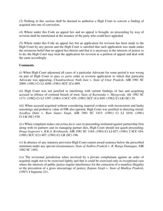(3) Nothing in this section shall be deemed to authorise a High Court to convert a finding of
acquittal into one of conviction.
(4) Where under this Code an appeal lies and no appeal is brought, no proceeding by way of
revision shall be entertained at the instance of the party who could have appealed.
(5) Where under this Code an appeal lies but an application for revision has been made to the
High Court by any person and the High Court is satisfied that such application was made under
the erroneous belief that no appeal lies thereto and that it is necessary in the interests of justice so
to do, the High Court may treat the application for revision as a petition of appeal and deal with
the same accordingly.
Comments
(i) When High Court adjourned all cases of a particular Advocate for some period it was wrong
on part of High Court to pass ex parte order in revision application in which that particular
Advocate was appearing; Chandraeshwar Nath Jain v. State of Uttar Pradesh, AIR 1981 SC
2009: (1981) Cr LJ 1690: (1981) SCC (Cr) 609.
(ii) High Court was not justified in interfering with current findings of fact and acquitting
accused in offence of criminal breach of trust; State of Karnataka v. Maygowda, AIr 1982 SC
1171: (1982) Cr LJ 1397: (1981) 4 SCC 429: (1981) SCC (Cr) 849: (1982) Cr LR (SC) 39.
(iii) When accused acquitted without considering material evidence with inconsistent and faulty
reasonings and probative value of FIR also ignored, High Court was justified in directing retrial;
Ayodhya Dube v. Ram Sumer Singh, AIR 1981 SC 1415: (1981) Cr LJ 1016: (1981)
Cr LR (SC) 430.
(iv) When complaint makes out prima facie case in proceeding instituted against partnership firm
along with its partners and its managing partner dies, High Court should not quash proceeding;
Drugs Inspector v. B.K.A. Krishnaiah, AIR 1981 SC 1164: (1981) Cr LJ 627: (1981) 2 SCC 454:
(1981) SCC (Cr) 487: (1981) Cr LR (SC) 196.
(v) In absence of any statutory provision High Court cannot award sentence below the prescribed
minimum under any special circumstances; State of Andhra Pradesh v. R. Ranga Damappa, AIR
1982 SC 1492.
(vi) The revisional jurisdiction when involved by a private complainant against an order of
acquittal ought not to be exercised lightly and that it could be exercised only in exceptional case
where the interests of public justice require interference for the correction of a manifest illegality
or the prevention of a gross miscarriage of justice; Kaptan Singh v. State of Madhya Pradesh,
(1997) 4 Supreme 211.
 