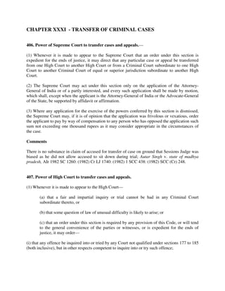 CHAPTER XXXI - TRANSFER OF CRIMINAL CASES
406. Power of Supreme Court to transfer cases and appeals.—
(1) Whenever it is made to appear to the Supreme Court that an order under this section is
expedient for the ends of justice, it may direct that any particular case or appeal be transferred
from one High Court to another High Court or from a Criminal Court subordinate to one High
Court to another Criminal Court of equal or superior jurisdiction subordinate to another High
Court.
(2) The Supreme Court may act under this section only on the application of the Attorney-
General of India or of a partly interested, and every such application shall be made by motion,
which shall, except when the applicant is the Attorney-General of India or the Advocate-General
of the State, be supported by affidavit or affirmation.
(3) Where any application for the exercise of the powers conferred by this section is dismissed,
the Supreme Court may, if it is of opinion that the application was frivolous or vexatious, order
the applicant to pay by way of compensation to any person who has opposed the application such
sum not exceeding one thousand rupees as it may consider appropriate in the circumstances of
the case.
Comments
There is no substance in claim of accused for transfer of case on ground that Sessions Judge was
biased as he did not allow accused to sit down during trial; Autar Singh v. state of madhya
pradesh, AIr 1982 SC 1260: (1982) Cr LJ 1740: (1982) 1 SCC 438: (1982) SCC (Cr) 248.
407. Power of High Court to transfer cases and appeals.
(1) Whenever it is made to appear to the High Court—
(a) that a fair and impartial inquiry or trial cannot be had in any Criminal Court
subordinate thereto, or
(b) that some question of law of unusual difficulty is likely to arise; or
(c) that an order under this section is required by any provision of this Code, or will tend
to the general convenience of the parties or witnesses, or is expedient for the ends of
justice, it may order—
(i) that any offence be inquired into or tried by any Court not qualified under sections 177 to 185
(both inclusive), but in other respects competent to inquire into or try such offence;
 