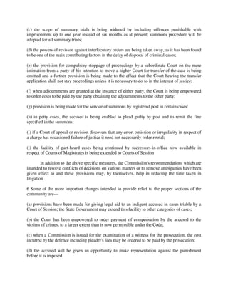 (c) the scope of summary trials is being widened by including offences punishable with
imprisonment up to one year instead of six months as at present; summons procedure will be
adopted for all summary trials;
(d) the powers of revision against interlocutory orders are being taken away, as it has been found
to be one of the main contributing factors in the delay of disposal of criminal cases;
(e) the provision for compulsory stoppage of proceedings by a subordinate Court on the mere
intimation from a party of his intention to move a higher Court for transfer of the case is being
omitted and a further provision is being made to the effect that the Court hearing the transfer
application shall not stay proceedings unless it is necessary to do so in the interest of justice;
(f) when adjournments are granted at the instance of either party, the Court is being empowered
to order costs to be paid by the party obtaining the adjournments to the other party;
(g) provision is being made for the service of summons by registered post in certain cases;
(h) in petty cases, the accused is being enabled to plead guilty by post and to remit the fine
specified in the summons;
(i) if a Court of appeal or revision discovers that any error, omission or irregularity in respect of
a charge has occasioned failure of justice it need not necessarily order retrial;
(j) the facility of part-heard cases being continued by successors-in-office now available in
respect of Courts of Magistrates is being extended to Courts of Session
In addition to the above specific measures, the Commission's recommendations which are
intended to resolve conflicts of decisions on various matters or to remove ambiguities have been
given effect to and these provisions may, by themselves, help in reducing the time taken in
litigation
6 Some of the more important changes intended to provide relief to the proper sections of the
community are—
(a) provisions have been made for giving legal aid to an indigent accused in cases triable by a
Court of Session; the State Government may extend this facility to other categories of cases;
(b) the Court has been empowered to order payment of compensation by the accused to the
victims of crimes, to a larger extent than is now permissible under the Code;
(c) when a Commission is issued for the examination of a witness for the prosecution, the cost
incurred by the defence including pleader's fees may be ordered to be paid by the prosecution;
(d) the accused will be given an opportunity to make representation against the punishment
before it is imposed
 