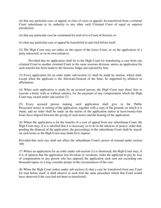 (ii) that any particular case, or appeal, or class of cases or appeals, be transferred from a criminal
Court subordinate to its authority to any other such Criminal Court of equal or superior
jurisdiction;
(ii) that any particular case be committed for trial of to a Court of Session; or
(iv) that any particular case or appeal be transferred to and tried before itself.
(2) The High Court may act either on the report of the lower Court, or on the application of a
party interested, or on its own initiative:
Provided that no application shall lie to the High Court for transferring a case from one
criminal Court to another criminal Court in the same sessions division, unless an application for
such transfer has been made to the Sessions Judge and rejected by him.
(3) Every application for an order under sub-section (1) shall be made by motion, which shall,
except when the applicant is the Advocate-General of the State, be supported by affidavit or
affirmation.
(4) When such application is made by an accused person, the High Court may direct him to
execute a bond, with or without sureties, for the payment of any compensation which the High
Court may award under sub-section (7).
(5) Every accused person making such application shall give to the Public
Prosecutor notice in writing of the application, together with a copy of the grounds on which it is
made; and no order shall be made on the merits of the application unless at least-twenty-four
hours have elapsed between the giving of such notice and the hearing of the application.
(6) Where the application is for the transfer of a case of appeal from any subordinate Court, the
High Court may, if it is satisfied that it is necessary so to do in the interests of justice, order that,
pending the disposal of the application, the proceedings in the subordinate Court shall be stayed,
on such terms as the High Court may think fit to impose:
Provided that such stay shall not affect the subordinate Court's power of remand under section
309.
(7) Where an application for an order under sub-section (1) is dismissed, the High Court may, if
it is of opinion that the application was frivolous or vexatious, order the applicant to pay by way
of compensation to any person who has opposed the application such sum not exceeding one
thousand rupees as it may consider proper in the circumstances of the case.
(8) When the High Court orders under sub-section (1) that a case be transferred from any Court
for trial before itself, it shall observe in such trial the same procedure which that Court would
have observed if the case had not been so transferred.
 