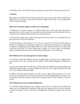 (9) Nothing in this section shall be deemed to affect any order of Government under section 197.
Comments
The question of issuing notice for hearing the parties may not arise if the order is passed by the
High Court suo moto even on the motion of Sessions Judge; Sohan Singh v. State of Rajasthan,
(1997) 3 Crimes 204 (Raj).
408. Power of Sessions Judge to transfer cases and appeals.
(1) Whenever it is made to appear to a Sessions Judge that an order under this sub-section is
expedient for the ends of justice, he may order that any particular case be transferred from one
Criminal Court to another Criminal Court in his sessions division.
(2) The Sessions Judge may act either on the report of the lower Court, or on the application of a
party interested or on his own initiative.
(3) The provisions of sub-sections (3), (4), (5), (6), (7) and (9) of section 407 shall apply in
relation to an application to the Sessions Judge for an order under sub-section (1) as they apply
in relation to an application to the High Court for an order under sub-section (1) of section 407,
except that sub-section (7) of that section shall so apply as if for the words "one thousand"
rupees occurring therein, the words "two hundred and fifty rupees" were substituted.
409. Withdrawal of cases and appeals by Sessions Judges.
(1) A Sessions Judge may withdraw any case or appeal from, or recall any case or appeal which
he has made over to, any Assistant Sessions Judge or Chief Judicial Magistrate subordinate to
him.
(2) At any time before the trial of the case or the hearing of the appeal has commenced before the
Additional Sessions Judge, as Sessions Judge may recall any case or appeal which he has made
over to any Additional Sessions Judge.
(3) Where a Sessions Judge withdraws or recalls a case or appeal under sub-section (1) or sub-
section (2) he may either try the case in his own Court or hear the appeal himself, or make it over
in accordance with the provisions of this Code to another Court for trial or hearing, as the case
may be.
410. Withdrawal of cases by Judicial Magistrates.
(1) Any Chief Judicial Magistrate may withdraw any case from, or recall any case which he has
made over to, any Magistrate subordinate to him, and may inquire into or try such case himself,
or refer it for inquiry or trial to any other such Magistrate competent to inquire into or try the
same.
 