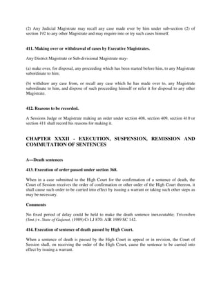 (2) Any Judicial Magistrate may recall any case made over by him under sub-section (2) of
section 192 to any other Magistrate and may require into or try such cases himself.
411. Making over or withdrawal of cases by Executive Magistrates.
Any District Magistrate or Sub-divisional Magistrate may-
(a) make over, for disposal, any proceeding which has been started before him, to any Magistrate
subordinate to him;
(b) withdraw any case from, or recall any case which he has made over to, any Magistrate
subordinate to him, and dispose of such proceeding himself or refer it for disposal to any other
Magistrate.
412. Reasons to be recorded.
A Sessions Judge or Magistrate making an order under section 408, section 409, section 410 or
section 411 shall record his reasons for making it.
CHAPTER XXXII - EXECUTION, SUSPENSION, REMISSION AND
COMMUTATION OF SENTENCES
A—Death sentences
413. Execution of order passed under section 368.
When in a case submitted to the High Court for the confirmation of a sentence of death, the
Court of Session receives the order of confirmation or other order of the High Court thereon, it
shall cause such order to be carried into effect by issuing a warrant or taking such other steps as
may be necessary.
Comments
No fixed period of delay could be held to make the death sentence inexecutable; Triveniben
(Smt.) v. State of Gujarat, (1989) Cr LJ 870: AIR 1989 SC 142.
414. Execution of sentence of death passed by High Court.
When a sentence of death is passed by the High Court in appeal or in revision, the Court of
Session shall, on receiving the order of the High Court, cause the sentence to be carried into
effect by issuing a warrant.
 