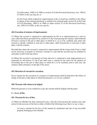 Civil Procedure, 1908 (5 of 1908) or section 23 of the Provincial Insolvency Act, 1920 (5
of 1920), as the case may be; or
(b) the Court which ordered his imprisonment in the civil jail has certified to the officer
in charge of the criminal jail that he is entitled to be released under section 58 of the Code
of Civil Procedure, 1908 (5 of 1908) or under section 23 of the Provincial Insolvency
Act, 1920 (5 of 1920), as the case may be.
418. Execution of sentence of imprisonment.
(1) Where the accused is sentenced to imprisonment for life or to imprisonment for a term in
cases other than those provided for by section 413, the Court passing the sentence shall forthwith
forward a warrant to the jail or other place in which he is, or is to be, confined, and, unless the
accused is already confined in such jail or other place, shall forward him to such jail or other
place, with the warrant:
Provided that where the accused is sentenced to imprisonment till the rising of the Court, it shall
not be necessary to prepare or forward a warrant to a jail and the accused may be confined in
such place as the Court may direct.
(2) Where the accused is not present in Court when he is sentenced to such imprisonment as is
mentioned in sub-section (1), the Court shall issue a warrant for his arrest for the purpose of
forwarding him to the jail or other place in which he is to be confined; and in such case, the
sentence shall commence on the date of his arrest.
419. Direction of warrant for execution.
Every warrant for the execution of a sentence of imprisonment shall be directed to the officer in
charge of the jail or other place in which the prisoner is, or is to be, confined.
420. Warrant with whom to be lodged.
When the prisoner is to be confined in a jail, the warrant shall be lodged with the jailor.
C —Levy of fine
421. Warrant for levy of fine.
(1) When an offender has been sentenced to pay a fine the Court passing the sentence may take
action for the recovery of the fine in either or both of the following ways, that is to say, it may—
(a) issue a warrant for the levy of the amount by attachment and sale of any moveable
property belonging to the offender;
 