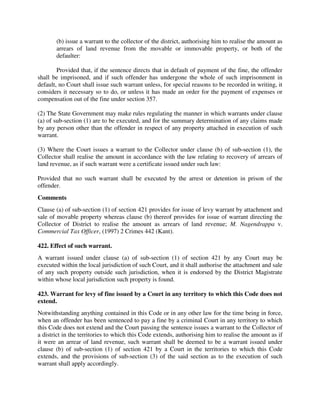 (b) issue a warrant to the collector of the district, authorising him to realise the amount as
arrears of land revenue from the movable or immovable property, or both of the
defaulter:
Provided that, if the sentence directs that in default of payment of the fine, the offender
shall be imprisoned, and if such offender has undergone the whole of such imprisonment in
default, no Court shall issue such warrant unless, for special reasons to be recorded in writing, it
considers it necessary so to do, or unless it has made an order for the payment of expenses or
compensation out of the fine under section 357.
(2) The State Government may make rules regulating the manner in which warrants under clause
(a) of sub-section (1) are to be executed, and for the summary determination of any claims made
by any person other than the offender in respect of any property attached in execution of such
warrant.
(3) Where the Court issues a warrant to the Collector under clause (b) of sub-section (1), the
Collector shall realise the amount in accordance with the law relating to recovery of arrears of
land revenue, as if such warrant were a certificate issued under such law:
Provided that no such warrant shall be executed by the arrest or detention in prison of the
offender.
Comments
Clause (a) of sub-section (1) of section 421 provides for issue of levy warrant by attachment and
sale of movable property whereas clause (b) thereof provides for issue of warrant directing the
Collector of District to realise the amount as arrears of land revenue; M. Nagendrappa v.
Commercial Tax Officer, (1997) 2 Crimes 442 (Kant).
422. Effect of such warrant.
A warrant issued under clause (a) of sub-section (1) of section 421 by any Court may be
executed within the local jurisdiction of such Court, and it shall authorise the attachment and sale
of any such property outside such jurisdiction, when it is endorsed by the District Magistrate
within whose local jurisdiction such property is found.
423. Warrant for levy of fine issued by a Court in any territory to which this Code does not
extend.
Notwithstanding anything contained in this Code or in any other law for the time being in force,
when an offender has been sentenced to pay a fine by a criminal Court in any territory to which
this Code does not extend and the Court passing the sentence issues a warrant to the Collector of
a district in the territories to which this Code extends, authorising him to realise the amount as if
it were an arrear of land revenue, such warrant shall be deemed to be a warrant issued under
clause (b) of sub-section (1) of section 421 by a Court in the territories to which this Code
extends, and the provisions of sub-section (3) of the said section as to the execution of such
warrant shall apply accordingly.
 