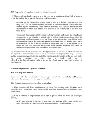 424. Suspension of execution of sentence of imprisonment.
(1) When an offender has been sentenced to fine only and to imprisonment in default of payment
of the fine and the fine is not paid forthwith, the Court may—
(a) order that the fine shall be payable either in fully on or before a date not more than
thirty days from the date of the order, or in two or three installments, of which the first
shall be payable on or before a date not more than thirty days from the date of the order
and the other or others at an interval or at intervals, as the case may be, of not more than
thirty days;
(b) suspend the execution of the sentence of imprisonment and release the offender, on
the execution by the offender of a bond, with or without sureties, as the Court thinks fit,
conditioned for his appearance before the Court on the date or dates on or before which
payment of the fine or the installment thereof, as the case may be, is to be made; and if
the amount of the fine or of any installment, as the case may be, is not realised on or
before the latest date on which it is payable under the order, the Court may direct the
sentence of imprisonment to be carried into execution at once.
(2) The provisions of sub-section (1) shall be applicable also in any case in which an order for
the payment of money has been made on non-recovery of which imprisonment may be awarded
and the money is not paid forthwith; and, if the person against whom the order has been made,
on being required to enter into a bond such as is
referred to in that sub-section, fails to do so, the Court may at once pass sentence of
imprisonment.
D —General provisions regarding execution
425. Who may issue warrant.
Every warrant for the execution of a sentence may be issued either by the Judge or Magistrate
who passed the sentence, or by his successor-in-officer.
426. Sentence on escaped convict when to take effect -
(1) When a sentence of death, imprisonment for life or fine is passed under this Code on an
escaped convict, such sentence shall, subject to the provisions hereinbefore contained, take effect
immediately.
(2) When a sentence of imprisonment for a term is passed under this Code on an escaped
convict,—
(a) if such sentence is severer in kind than the sentence which such convict was
undergoing when he escaped, the new sentence shall take effect immediately;
 