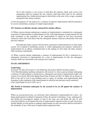 (b) if such sentence is not severer in kind than the sentence which such convict was
undergoing when he escaped, the new sentence shall take effect after he has suffered
imprisonment for a further period equal to that which, at the time of his escape, remained
unexpired of his former sentence.
(3) For the purposes of sub-section (2), a sentence of rigorous imprisonment shall be deemed to
be severer in kind than a sentence of simple imprisonment.
427. Sentence on offender already sentenced for another offence.
(1) When a person already undergoing a sentence of imprisonment is sentenced on a subsequent
conviction to imprisonment or imprisonment for life, such imprisonment or imprisonment for life
shall commence at the expiration of the imprisonment to which he has been previously
sentenced, unless the Court directs that the subsequent sentence shall run concurrently with such
previous sentence:
Provided that where a person who has been sentenced to imprisonment by an order under
section 122 in default of furnishing security is, whilst undergoing such sentence, sentenced to
imprisonment for an offence committed prior to the making of such order, the latter sentence
shall commence immediately.
(2) When a person already undergoing a sentence of imprisonment for life is sentenced on a
subsequent conviction to imprisonment for a term or imprisonment for life, the subsequent
sentence shall run concurrently with such previous sentence.
STATE AMENDMENT
Tamil Nadu:
In section 247 after sub-section (1), the following sub-section shall be inserted, namely:—
"(1A) Notwithstanding anything contained in sub-section (1), when a person already undergoing
a sentence of imprisonment is sentenced on a subsequent conviction to imprisonment under sub-
section (2) of section 380 of the Indian Penal Code (Central Act XLV of 1860), for an offence of
theft of any idol or icon in any building used as a place of worship, such imprisonment shall
commence at the expiration of the imprisonment to which he has been previously sentenced".
[Vide Tamil Nadu Act 28 of 1993, sec. 6.
428. Period of detention undergone by the accused to be set off against the sentence of
imprisonment.
Where an accused person has, on conviction, been sentenced to imprisonment for a term , not
being imprisonment in default of payment of fine, the period of detention, if any, undergone by
him during the investigation, inquiry or trial of the same case and before the date of such
conviction shall be set off against the term of imprisonment imposed on him on such conviction,
and the liability of such person to undergo imprisonment on such conviction shall be restricted to
the remainder, if any, of the term of imprisonment imposed on him.
 