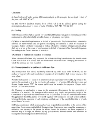 Comments
(i) Benefit of set off under section 428 is not available to life convicts; Kartar Singh v. State of
Haryana, AIR 1982 SC 1433.
(ii) The period of detention referred to in section 428 is of the accused person during the
investigation; Ram Sarup v. Union of India, 1988 Cr LJ 417: AIR 1988 SC 283.
429. Saving.
(1) Nothing in section 426 or section 427 shall be held to excuse any person from any part of the
punishment to which he is liable upon his former or subsequent conviction.
(2) When an award of imprisonment in default of payment of a fine is annexed to a substantive
sentence of imprisonment and the person undergoing the sentence is after its execution to
undergo a further substantive sentence or further substantive sentences of imprisonment, effect
shall not be given to the award of imprisonment in default of payment of the fine until the person
has undergone the further sentence or sentences.
430. Return of warrant on execution of sentence.
When a sentence has been fully executed, the officer executing it shall return the warrant to the
Court from which it is issued, with an endorsement under his hand certifying the manner in
which the sentence has been executed.
431. Money ordered to be paid recoverable as a fine.
Any money (other than a fine) payable by virtue of any order made under this Code, and the
method of recovery of which is not otherwise expressly provided for, shall be recoverable as if it
were a fine:
Provided that section 421 shall, in its application to an order under section 359, by virtue of this
section, be construed as if in the proviso to sub-section (1) of section 421, after the words and
figures "under section 357", the words and figures "or an order for payment of costs under
section 359" had been inserted.
(2) Whenever an application is made to the appropriate Government for the suspension or
remission of a sentence, the appropriate Government may require the presiding Judge of the
Court before or by which the conviction was had or confirmed, to state his opinion as to whether
the application should be granted or refused, together with his reasons for such opinion and also
to forward with the statement of such opinion a certified copy of the record of the trial or of such
record thereof as exists.
(3) If any condition on which a sentence has been suspended or remitted is, in the opinion of the
appropriate Government, not fulfilled, the appropriate Government may cancel the suspension or
remission, and thereupon the person in whose favour the sentence has been suspended or
remitted may, if at large, be arrested by any police officer, without warrant and remanded to
undergo the unexpired portion of the sentence.
 