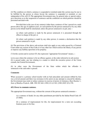 (4) The condition on which a sentence is suspended or remitted under this section may be one to
be fulfilled by the person in whose favour the sentence is suspended or remitted, or one
independent of his will (5) The appropriate Government may, by general rules or special orders,
give directions as to the suspension of sentences and the conditions on which petitions should be
presented and dealt with:
Provided that in the case of any sentence (other than a sentence of fine ) passed on a male
person above the age of eighteen years, no such petition by the person sentenced or by any other
person on his behalf shall be entertained, unless the person sentenced is in jail, and,—
(a) where such petition is made by the person sentenced, it is presented through the
officer in charge of the jail; or
(b) where such petition is made by any other person, it contains a declaration that the
person sentenced is in jail.
(6) The provisions of the above sub-sections shall also apply to any order passed by a Criminal
Court under any section of this Code or of any other law which restricts the liberty of any person
or imposes any liability upon him or his property.
(7) In this section and in section 433, the expression "appropriate Government" means,—
(a) in cases where the sentence is for an offence against, or the order referred to in sub-section
(6) is passed under, any law relating to a matter to which the executive power of the Union
extends, the Central Government;
(b) in other cases the Government of the State within which the offender is
sentenced or the said order is passed.
Comments
When accused is a primary school teacher with no bad antecedent and amount robbed by him
was a trivial amount and there was resistance in his arrest on any attempt to conceal his identity,
the Government may remit or reduce sentence in exercise of power of clemency; Ram Shankar v.
State of Madhya Pradesh, AIR, 1981 SC 644: (1981) Cr LJ 162: (1981) SCC (Cr) 378.
433. Power to commute sentence.
The appropriate Government may, without the consent of the person sentenced commute—
(a) a sentence of death, for any other punishment provided by the Indian Penal Code (45
of 1860);
(b) a sentence of imprisonment for life, for imprisonment for a term not exceeding
fourteen years or for fine;
 