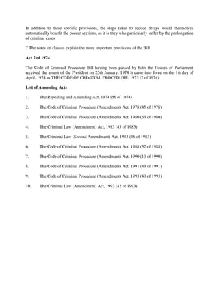 In addition to these specific provisions, the steps taken to reduce delays would themselves
automatically benefit the poorer sections, as it is they who particularly suffer by the prolongation
of criminal cases
7 The notes on clauses explain the more important provisions of the Bill
Act 2 of 1974
The Code of Criminal Procedure Bill having been passed by both the Houses of Parliament
received the assent of the President on 25th January, 1974 It came into force on the 1st day of
April, 1974 as THE CODE OF CRIMINAL PROCEDURE, 1973 (2 of 1974)
List of Amending Acts
1. The Repealing and Amending Act, 1974 (56 of 1974)
2. The Code of Criminal Procedure (Amendment) Act, 1978 (45 of 1978)
3. The Code of Criminal Procedure (Amendment) Act, 1980 (63 of 1980)
4. The Criminal Law (Amendment) Act, 1983 (43 of 1983)
5. The Criminal Law (Second Amendment) Act, 1983 (46 of 1983)
6. The Code of Criminal Procedure (Amendment) Act, 1988 (32 of 1988)
7. The Code of Criminal Procedure (Amendment) Act, 1990 (10 of 1990)
8. The Code of Criminal Procedure (Amendment) Act, 1991 (43 of 1991)
9. The Code of Criminal Procedure (Amendment) Act, 1993 (40 of 1993)
10. The Criminal Law (Amendment) Act, 1993 (42 of 1993)
 