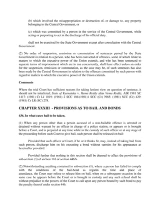(b) which involved the misappropriation or destruction of, or damage to, any property
belonging to the Central Government, or
(c) which was committed by a person in the service of the Central Government, while
acting or purporting to act in the discharge of his official duty.
shall not be exercised by the State Government except after consultation with the Central
Government.
(2) No order of suspension, remission or commutation of sentences passed by the State
Government in relation to a person, who has been convicted of offences, some of which relate to
matters to which the executive power of the Union extends, and who has been sentenced to
separate terms of imprisonment which are to run concurrently, shall have effect unless an order
for the suspension, remission or commutation, as the case may be, of such sentences has also
been made by the Central Government in relation to the offences committed by such person with
regard to matters to which the executive power of the Union extends.
Comments
Where the trial Court has sufficient reasons for taking lenient view on question of sentence, it
should not be interfered; State of Karnataka v. Hema Reddy alias Vema Reddy, AIR 1981 SC
1417: (1981) Cr LJ 1019: (1981) 2 SCC 186:(1981)1 SCC (Cr) 3985: (1981) SCC (Cr) 429:
(1981) Cr LR (SC) 278.
CHAPTER XXXIII - PROVISIONS AS TO BAIL AND BONDS
436. In what cases bail to be taken.
(1) When any person other than a person accused of a non-bailable offence is arrested or
detained without warrant by an officer in charge of a police station, or appears or is brought
before a Court, and is prepared at any time while in the custody of such officer or at any stage of
the proceeding before such Court to give bail, such person shall be released on bail:
Provided that such officer or Court, if he or it thinks fit, may, instead of taking bail from
such person, discharge him on his executing a bond without sureties for his appearance as
hereinafter provided:
Provided further that nothing in this section shall be deemed to affect the provisions of
sub-section (3) of section 116 or section 446A.
(2) Notwithstanding anything contained in sub-section (1), where a person has failed to comply
with the conditions of the bail-bond as regards the time and place of
attendance, the Court may refuse to release him on bail, when on a subsequent occasion in the
same case he appears before the Court or is brought in custody and any such refusal shall be
without prejudice to the powers of the Court to call upon any person bound by such bond to pay
the penalty thereof under section 446.
 