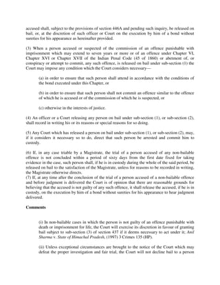 accused shall, subject to the provisions of section 446A and pending such inquiry, be released on
bail, or, at the discretion of such officer or Court on the execution by him of a bond without
sureties for his appearance as hereinafter provided.
(3) When a person accused or suspected of the commission of an offence punishable with
imprisonment which may extend to seven years or more or of an offence under Chapter VI,
Chapter XVI or Chapter XVII of the Indian Penal Code (45 of 1860) or abetment of, or
conspiracy or attempt to commit, any such offence, is released on bail under sub-section (1) the
Court may impose any condition which the Court considers necessary—
(a) in order to ensure that such person shall attend in accordance with the conditions of
the bond executed under this Chapter, or
(b) in order to ensure that such person shall not commit an offence similar to the offence
of which he is accused or of the commission of which he is suspected, or
(c) otherwise in the interests of justice.
(4) An officer or a Court releasing any person on bail under sub-section (1), or sub-section (2),
shall record in writing his or its reasons or special reasons for so doing.
(5) Any Court which has released a person on bail under sub-section (1), or sub-section (2), may,
if it considers it necessary so to do, direct that such person be arrested and commit him to
custody.
(6) If, in any case triable by a Magistrate, the trial of a person accused of any non-bailable
offence is not concluded within a period of sixty days from the first date fixed for taking
evidence in the case, such person shall, if he is in custody during the whole of the said period, be
released on bail to the satisfaction of the Magistrate, unless for reasons to be recorded in writing,
the Magistrate otherwise directs.
(7) If, at any time after the conclusion of the trial of a person accused of a non-bailable offence
and before judgment is delivered the Court is of opinion that there are reasonable grounds for
believing that the accused is not guilty of any such offence, it shall release the accused, if he is in
custody, on the execution by him of a bond without sureties for his appearance to hear judgment
delivered.
Comments
(i) In non-bailable cases in which the person is not guilty of an offence punishable with
death or imprisonment for life, the Court will exercise its discretion in favour of granting
bail subject to sub-section (3) of section 437 if it deems necessary to act under it; Anil
Sharma v. State of Himachal Pradesh, (1997) 3 Crimes 135 (HP).
(ii) Unless exceptional circumstances are brought to the notice of the Court which may
defeat the proper investigation and fair trial, the Court will not decline bail to a person
 