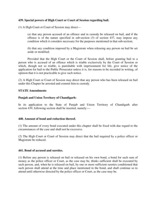 439. Special powers of High Court or Court of Session regarding bail.
(1) A High Court or Court of Session may direct—
(a) that any person accused of an offence and in custody be released on bail, and if the
offence is of the nature specified in sub-section (3) of section 437, may impose any
condition which it considers necessary for the purposes mentioned in that sub-section;
(b) that any condition imposed by a Magistrate when releasing any person on bail be set
aside or modified:
Provided that the High Court or the Court of Session shall, before granting bail to a
person who is accused of an offence which is triable exclusively by the Court of Session or
which, though not so triable, is punishable with imprisonment for life, give notice of the
application for bail to the Public Prosecutor unless it is, for reasons to be recorded in writing, of
opinion that it is not practicable to give such notice.
(2) A High Court or Court of Session may direct that any person who has been released on bail
under this Chapter be arrested and commit him to custody.
STATE Amendments
Punjab and Union Territory of Chandigarh:
In its application to the State of Punjab and Union Territory of Chandigarh after
section 439, following section shall be inserted, namely:—
440. Amount of bond and reduction thereof.
(1) The amount of every bond executed under this chapter shall be fixed with due regard to the
circumstances of the case and shall not be excessive.
(2) The High Court or Court of Session may direct that the bail required by a police officer or
Magistrate be reduced.
441. Bond of accused and sureties.
(1) Before any person is released on bail or released on his own bond, a bond for such sum of
money as the police officer or Court, as the case may be, thinks sufficient shall be executed by
such person, and, when he is released on bail, by one or more sufficient sureties conditioned that
such person shall attend at the time and place mentioned in the bond, and shall continue so to
attend until otherwise directed by the police officer or Court, as the case may be.
 