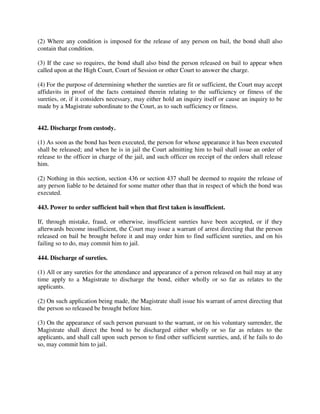 (2) Where any condition is imposed for the release of any person on bail, the bond shall also
contain that condition.
(3) If the case so requires, the bond shall also bind the person released on bail to appear when
called upon at the High Court, Court of Session or other Court to answer the charge.
(4) For the purpose of determining whether the sureties are fit or sufficient, the Court may accept
affidavits in proof of the facts contained therein relating to the sufficiency or fitness of the
sureties, or, if it considers necessary, may either hold an inquiry itself or cause an inquiry to be
made by a Magistrate subordinate to the Court, as to such sufficiency or fitness.
442. Discharge from custody.
(1) As soon as the bond has been executed, the person for whose appearance it has been executed
shall be released; and when he is in jail the Court admitting him to bail shall issue an order of
release to the officer in charge of the jail, and such officer on receipt of the orders shall release
him.
(2) Nothing in this section, section 436 or section 437 shall be deemed to require the release of
any person liable to be detained for some matter other than that in respect of which the bond was
executed.
443. Power to order sufficient bail when that first taken is insufficient.
If, through mistake, fraud, or otherwise, insufficient sureties have been accepted, or if they
afterwards become insufficient, the Court may issue a warrant of arrest directing that the person
released on bail be brought before it and may order him to find sufficient sureties, and on his
failing so to do, may commit him to jail.
444. Discharge of sureties.
(1) All or any sureties for the attendance and appearance of a person released on bail may at any
time apply to a Magistrate to discharge the bond, either wholly or so far as relates to the
applicants.
(2) On such application being made, the Magistrate shall issue his warrant of arrest directing that
the person so released be brought before him.
(3) On the appearance of such person pursuant to the warrant, or on his voluntary surrender, the
Magistrate shall direct the bond to be discharged either wholly or so far as relates to the
applicants, and shall call upon such person to find other sufficient sureties, and, if he fails to do
so, may commit him to jail.
 