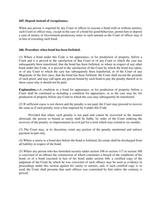 445. Deposit instead of recognizance.
When any person is required by any Court or officer to execute a bond with or without sureties,
such Court or officer may, except in the case of a bond for good behaviour, permit him to deposit
a sum of money or Government promissory notes to such amount as the Court of officer may if
in lieu of executing such bond.
446. Procedure when bond has been forfeited.
(1) Where a bond under this Code is for appearance, or for production of property, before a
Court and it is proved to the satisfaction of that Court or of any Court to which the case has
subsequently been transferred, that the bond has been forfeited, or where in respect of any other
bond under this Code, it is proved to the satisfaction of the Court by which the bond was taken,
or of any Court to which the case has subsequently been transferred, or of the Court of any
Magistrate of the first class, that the bond has been forfeited, the Court shall record the grounds
of such proof, and may call upon any person bound by such bond to pay the penalty thereof or to
show cause why it should not be paid.
Explanation.—A condition in a bond for appearance, or for production of property, before a
Court shall be construed as including a condition for appearance, or as the case may be, for
production of property before any Court to which the case may subsequently be transferred.
(2) If sufficient cause is not shown and the penalty is not paid, the Court may proceed to recover
the same as if such penalty were a fine imposed by it under this Code:
Provided that where such penalty is not paid and cannot be recovered in the manner
aforesaid, the person so bound as surety shall be liable, by order of the Court ordering the
recovery of the penalty, to imprisonment in civil jail for a term which may extend to six months.
(3) The Court may, at its discretion, remit any portion of the penalty mentioned and enforce
payment in part only.
(4) Where a surety to a bond dies before the bond is forfeited, his estate shall be discharged from
all liability in respect of the bond.
(5) Where any person who has furnished security under section 106 or section 117 or section 360
is convicted of an offence the commission of which constitutes a breach of the conditions of his
bond, or of a bond executed in lieu of his bond under section 448, a certified copy of the
judgment of the Court by which he was convicted of such offence may be used as evidence in
proceedings under this section against his surety or sureties, and, if such certified copy is so
used, the Court shall presume that such offence was committed by him unless the contrary is
proved.
 