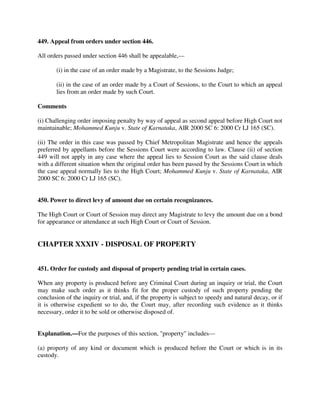 449. Appeal from orders under section 446.
All orders passed under section 446 shall be appealable,—
(i) in the case of an order made by a Magistrate, to the Sessions Judge;
(ii) in the case of an order made by a Court of Sessions, to the Court to which an appeal
lies from an order made by such Court.
Comments
(i) Challenging order imposing penalty by way of appeal as second appeal before High Court not
maintainable; Mohammed Kunju v. State of Karnataka, AIR 2000 SC 6: 2000 Cr LJ 165 (SC).
(ii) The order in this case was passed by Chief Metropolitan Magistrate and hence the appeals
preferred by appellants before the Sessions Court were according to law. Clause (ii) of section
449 will not apply in any case where the appeal lies to Session Court as the said clause deals
with a different situation when the original order has been passed by the Sessions Court in which
the case appeal normally lies to the High Court; Mohammed Kunju v. State of Karnataka, AIR
2000 SC 6: 2000 Cr LJ 165 (SC).
450. Power to direct levy of amount due on certain recognizances.
The High Court or Court of Session may direct any Magistrate to levy the amount due on a bond
for appearance or attendance at such High Court or Court of Session.
CHAPTER XXXIV - DISPOSAL OF PROPERTY
451. Order for custody and disposal of property pending trial in certain cases.
When any property is produced before any Criminal Court during an inquiry or trial, the Court
may make such order as it thinks fit for the proper custody of such property pending the
conclusion of the inquiry or trial, and, if the property is subject to speedy and natural decay, or if
it is otherwise expedient so to do, the Court may, after recording such evidence as it thinks
necessary, order it to be sold or otherwise disposed of.
Explanation.—For the purposes of this section, "property" includes—
(a) property of any kind or document which is produced before the Court or which is in its
custody.
 