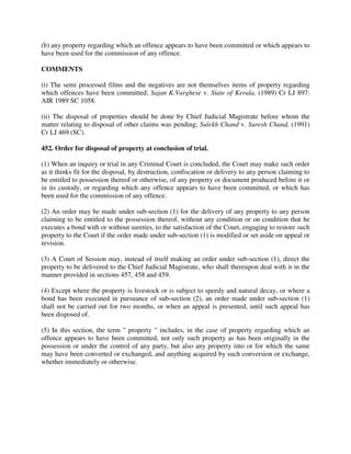 (b) any property regarding which an offence appears to have been committed or which appears to
have been used for the commission of any offence.
COMMENTS
(i) The semi processed films and the negatives are not themselves items of property regarding
which offences have been committed; Sajan K.Varghese v. State of Kerala, (1989) Cr LJ 897:
AIR 1989 SC 1058.
(ii) The disposal of properties should be done by Chief Judicial Magistrate before whom the
matter relating to disposal of other claims was pending; Sulekh Chand v. Suresh Chand, (1991)
Cr LJ 469 (SC).
452. Order for disposal of property at conclusion of trial.
(1) When an inquiry or trial in any Criminal Court is concluded, the Court may make such order
as it thinks fit for the disposal, by destruction, confiscation or delivery to any person claiming to
be entitled to possession thereof or otherwise, of any property or document produced before it or
in its custody, or regarding which any offence appears to have been committed, or which has
been used for the commission of any offence.
(2) An order may be made under sub-section (1) for the delivery of any property to any person
claiming to be entitled to the possession thereof, without any condition or on condition that he
executes a bond with or without sureties, to the satisfaction of the Court, engaging to restore such
property to the Court if the order made under sub-section (1) is modified or set aside on appeal or
revision.
(3) A Court of Session may, instead of itself making an order under sub-section (1), direct the
property to be delivered to the Chief Judicial Magistrate, who shall thereupon deal with it in the
manner provided in sections 457, 458 and 459.
(4) Except where the property is livestock or is subject to speedy and natural decay, or where a
bond has been executed in pursuance of sub-section (2), an order made under sub-section (1)
shall not be carried out for two months, or when an appeal is presented, until such appeal has
been disposed of.
(5) In this section, the term " property " includes, in the case of property regarding which an
offence appears to have been committed, not only such property as has been originally in the
possession or under the control of any party, but also any property into or for which the same
may have been converted or exchanged, and anything acquired by such conversion or exchange,
whether immediately or otherwise.
 