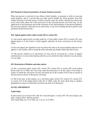 453. Payment to innocent purchaser of money found on accused.
When any person is convicted of any offence which includes, or amounts to, theft or receiving
stolen property, and it is proved that any other person bought the stolen property from him
without knowing or having reason to believe that the same was stolen, and that any money has
on his arrest been taken out of the possession of the convicted person, the Court may, on the
application of such purchaser and on the restitution of the stolen property to the person entitled to
the possession thereof, order that out of such money a sum not exceeding the price paid by such
purchaser be delivered to him.
454. Appeal against orders under section 452 or section 453.
(1) Any person aggrieved by an order made by a Court under section 452 or section 453, may
appeal against it to the Court to which appeals ordinarily lie from convictions by the former
Court.
(2) On such appeal, the Appellate Court may direct the order to be stayed pending disposal of the
appeal, or may modify, alter or annul the order and make any further orders that may be just.
(3) The powers referred to in sub-section (2) may also be exercised by a Court of appeal,
confirmation or revision while dealing with the case in which the order referred to in sub-section
(1) was made.
455. Destruction of libellous and other matter.
(1) On a conviction under section 292, section 293, section 501 or section 502 of the Indian
Penal Code (45 of 1860), the Court may order the destruction of all the copies of the thing in
respect of which the conviction was had, and which are in the custody of the Court or remain in
the possession or power of the person convicted.
(2) The Court may, in like manner, on a conviction under section 272, section 273, section 274,
or section 275 of the Indian Penal Code (45 of 1860), order the food, drink drug or medical
preparation in respect of which the conviction was had, to be destroyed.
STATE AMENDMENT
Tamil Nadu:
In sub-section (1) of section 455, after the word and figures "section 292" the word, figures and
letter "section 292A" shall be inserted.
Vide Tamil Nadu Act 13 of 1982, sec. 2 (w.e.f. 21-9-1981).
 