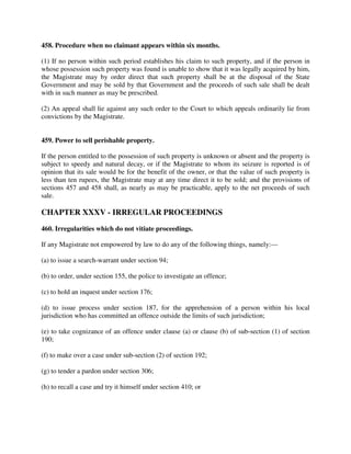 458. Procedure when no claimant appears within six months.
(1) If no person within such period establishes his claim to such property, and if the person in
whose possession such property was found is unable to show that it was legally acquired by him,
the Magistrate may by order direct that such property shall be at the disposal of the State
Government and may be sold by that Government and the proceeds of such sale shall be dealt
with in such manner as may be prescribed.
(2) An appeal shall lie against any such order to the Court to which appeals ordinarily lie from
convictions by the Magistrate.
459. Power to sell perishable property.
If the person entitled to the possession of such property is unknown or absent and the property is
subject to speedy and natural decay, or if the Magistrate to whom its seizure is reported is of
opinion that its sale would be for the benefit of the owner, or that the value of such property is
less than ten rupees, the Magistrate may at any time direct it to be sold; and the provisions of
sections 457 and 458 shall, as nearly as may be practicable, apply to the net proceeds of such
sale.
CHAPTER XXXV - IRREGULAR PROCEEDINGS
460. Irregularities which do not vitiate proceedings.
If any Magistrate not empowered by law to do any of the following things, namely:—
(a) to issue a search-warrant under section 94;
(b) to order, under section 155, the police to investigate an offence;
(c) to hold an inquest under section 176;
(d) to issue process under section 187, for the apprehension of a person within his local
jurisdiction who has committed an offence outside the limits of such jurisdiction;
(e) to take cognizance of an offence under clause (a) or clause (b) of sub-section (1) of section
190;
(f) to make over a case under sub-section (2) of section 192;
(g) to tender a pardon under section 306;
(h) to recall a case and try it himself under section 410; or
 