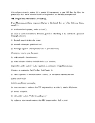 (i) to sell property under section 458 or section 459, erroneously in good faith does that thing, his
proceedings shall not be set aside merely on the ground of his not being so empowered.
461. Irregularities which vitiate proceedings.
If any Magistrate, not being empowered by law in this behalf, does any of the following things,
namely:—
(a) attaches and sells property under section 83;
(b) issues a search-warrant for a document, parcel or other thing in the custody of a postal or
telegraph authority;
(c) demands security to keep the peace;
(d) demands security for good behaviour;
(e) discharges a person lawfully bound to be of good behaviour;
(f) cancels a bond to keep the peace;
(g) makes an order for maintenance;
(h) makes an order under section 133 as to a local nuisance;
(i) prohibits, under section 143, the repetition or continuance of a public nuisance;
(j) makes an order under Part C or Part D of Chapter X;
(k) takes cognizance of an offence under clause (c) of sub-section (1) of section 190;
(l) tries an offender;
(m) tries an offender summarily;
(n) passes a sentence, under section 325, on proceedings recorded by another Magistrate;
(o) decides an appeal;
(p) calls, under section 397, for proceedings; or
(q) revises an order passed under section 446, his proceedings shall be void.
 