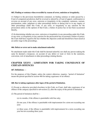 465. Finding or sentence when reversible by reason of error, omission or irregularity.
(1) Subject to the provisions hereinbefore contained, on finding sentence or order passed by a
Court of competent jurisdiction shall be reversed or altered by a Court of appeal, confirmation or
revision on account of any error, omission or irregularity in the complaint, summons, warrant,
proclamation, order, judgment or other proceedings before or during trial or in any inquiry or
other proceedings under this Code, or any error, or irregularity in any sanction for the
prosecution unless in the opinion of that Court, a failure of justice has in fact been occasioned
thereby.
(2) In determining whether any error, omission or irregularity in any proceeding under this Code,
or any error, or irregularity in any sanction for the prosecution has occasioned a failure of justice,
the Court shall have regard to the fact whether the objection could and should have been raised at
an earlier stage in the proceedings.
466. Defect or error not to make attachment unlawful.
No attachment made under this Code shall be deemed unlawful, nor shall any person making the
same be deemed a trespasser, on account of any defect or want or form in the summons,
conviction, writ of attachment or other proceedings relating thereto.
CHAPTER XXXVI - LIMITATION FOR TAKING COGNIZANCE OF
CERTAIN OFFENCES
467. Definitions —
For the purposes of this Chapter, unless the context otherwise, requires, "period of limitation"
means the period specified in section 468 for taking cognizance of an offence.
468. Bar to taking cognizance after lapse of the period of limitation.
(1) Except as otherwise provided elsewhere in this Code, no Court, shall take cognizance of an
offence of the category specified in sub-section (2), after the expiry of the period of limitation.
(2) The period of limitation shall be—
(a) six months, if the offence is punishable with fine only;
(b) one year, if the offence is punishable with imprisonment for a term not exceeding one
year;
(c) three years, if the offence is punishable with imprisonment for a term exceeding one
year but not exceeding three years.
 