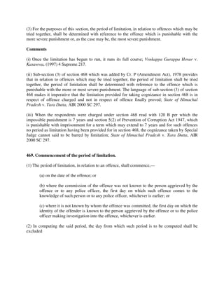 (3) For the purposes of this section, the period of limitation, in relation to offences which may be
tried together, shall be determined with reference to the offence which is punishable with the
more severe punishment or, as the case may be, the most severe punishment.
Comments
(i) Once the limitation has begun to run, it runs its full course; Venkappa Gurappa Hosur v.
Kasawwa, (1997) 4 Supreme 217.
(ii) Sub-section (3) of section 468 which was added by Cr. P (Amendment Act), 1978 provides
that in relation to offences which may be tried together, the period of limitation shall be tried
together, the period of limitation shall be determined with reference to the offence which is
punishable with the more or most severe punishment. The language of sub-section (3) of section
468 makes it imperative that the limitation provided for taking cognizance in section 468 is in
respect of offence charged and not in respect of offence finally proved; State of Himachal
Pradesh v. Tara Dutta, AIR 2000 SC 297.
(iii) When the respondents were charged under section 468 read with 120 B per which the
impossible punishment is 7 years and section 5(2) of Prevention of Corruption Act 1947, which
is punishable with imprisonment for a term which may extend to 7 years and for such offences
no period as limitation having been provided for in section 468, the cognizance taken by Special
Judge cannot said to be barred by limitation; State of Himachal Pradesh v. Tara Dutta, AIR
2000 SC 297.
469. Commencement of the period of limitation.
(1) The period of limitation, in relation to an offence, shall commence,—
(a) on the date of the offence; or
(b) where the commission of the offence was not known to the person aggrieved by the
offence or to any police officer, the first day on which such offence comes to the
knowledge of such person or to any police officer, whichever is earlier; or
(c) where it is not known by whom the offence was committed, the first day on which the
identity of the offender is known to the person aggrieved by the offence or to the police
officer making investigation into the offence, whichever is earlier.
(2) In computing the said period, the day from which such period is to be computed shall be
excluded
 