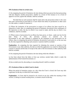 470. Exclusion of time in certain cases.
(1) In computing the period of limitation, the time during which any person has been prosecuting
with due diligence another prosecution, whether in a Court of first instance or in a Court of
appeal or revision, against the offender, shall be excluded:
Provided that no such exclusion shall be made unless the prosecution relates to the same
facts and is prosecuted in good faith in a Court which from defect of jurisdiction or other cause
of a like nature, is unable to entertain it.
(2) Where the institution of the prosecution in respect of an offence has been stayed by an
injunction or order, then, in computing the period of limitation, the period of the continuance of
the injunction or order, the day on which it was issued or made, and the day on which it was
withdrawn, shall be excluded.
(3) Where notice of prosecution for an offence has been given, or where , under any law for the
time being in force, the previous consent or sanction of the
Government or any other authority is required for the institution of any prosecution for an
offence, than, in computing the period of limitation, the period of such notice or, as the case may
be, the time required for obtaining such consent or sanction shall be excluded.
Explanation.—In computing the time required for obtaining the consent or sanction of the
Government or any other authority, the date on which the application was made for obtaining the
consent or sanction and the date of receipt of the order of the Government or other authority shall
both be excluded.
(4) In computing the period of limitation, the time during which the offender—
(a) has been absent from the India or from any territory outside India which is under the
administration of the Central Government, or
(b) has avoided arrest by absconding or concealing himself, shall be excluded.
471. Exclusion of date on which Court is closed.
Where the period of limitation expires on a day when the Court is closed, the Court may take
cognizance on the day on which the Court reopens.
Explanation.—A Court shall be deemed to be closed on any day within the meaning of this
section, if, during its normal working hours, it remains closed on that day.
 