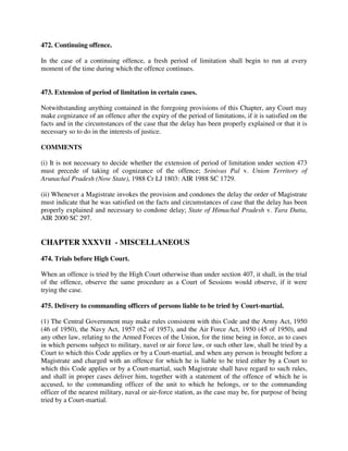 472. Continuing offence.
In the case of a continuing offence, a fresh period of limitation shall begin to run at every
moment of the time during which the offence continues.
473. Extension of period of limitation in certain cases.
Notwithstanding anything contained in the foregoing provisions of this Chapter, any Court may
make cognizance of an offence after the expiry of the period of limitations, if it is satisfied on the
facts and in the circumstances of the case that the delay has been properly explained or that it is
necessary so to do in the interests of justice.
COMMENTS
(i) It is not necessary to decide whether the extension of period of limitation under section 473
must precede of taking of cognizance of the offence; Srinivas Pal v. Union Territory of
Arunachal Pradesh (Now State), 1988 Cr LJ 1803: AIR 1988 SC 1729.
(ii) Whenever a Magistrate invokes the provision and condones the delay the order of Magistrate
must indicate that he was satisfied on the facts and circumstances of case that the delay has been
properly explained and necessary to condone delay; State of Himachal Pradesh v. Tara Dutta,
AIR 2000 SC 297.
CHAPTER XXXVII - MISCELLANEOUS
474. Trials before High Court.
When an offence is tried by the High Court otherwise than under section 407, it shall, in the trial
of the offence, observe the same procedure as a Court of Sessions would observe, if it were
trying the case.
475. Delivery to commanding officers of persons liable to be tried by Court-martial.
(1) The Central Government may make rules consistent with this Code and the Army Act, 1950
(46 of 1950), the Navy Act, 1957 (62 of 1957), and the Air Force Act, 1950 (45 of 1950), and
any other law, relating to the Armed Forces of the Union, for the time being in force, as to cases
in which persons subject to military, navel or air force law, or such other law, shall be tried by a
Court to which this Code applies or by a Court-martial, and when any person is brought before a
Magistrate and charged with an offence for which he is liable to be tried either by a Court to
which this Code applies or by a Court-martial, such Magistrate shall have regard to such rules,
and shall in proper cases deliver him, together with a statement of the offence of which he is
accused, to the commanding officer of the unit to which he belongs, or to the commanding
officer of the nearest military, naval or air-force station, as the case may be, for purpose of being
tried by a Court-martial.
 