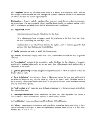 (d) "complaint" means any allegation made orally or in writing to a Magistrate, with a view to
his taking action under this Code, that some person, whether known or unknown, has committed
an offence, but does not include a police report
Explanation— A report made by a police officer in a case which discloses, after investigation,
the commission of a non-cognizable offence shall be deemed to be a complaint; and the police
officer by whom such report is made shall be deemed to be the complainant;
(e) "High Court" means,—
(i) in relation to any State, the High Court for that State;
(ii) in relation to a Union territory to which the jurisdiction of the High Court for a State
has been extended by law, that High Court;
(iii) in relation to any other Union territory, the highest Court of criminal appeal for that
territory other than the Supreme Court of India;
(f) "India" means the territories to which this Code extends;
(g) "inquiry" means every inquiry, other than a trial, conducted under this Code by a Magistrate
or Court;
(h) "investigation" includes all the proceedings under this Code for the collection of evidence
conducted by a police officer or by any person (other than a Magistrate) who is authorised by a
Magistrate in this behalf;
(i) "judicial proceeding" includes any proceeding in the course of which evidence is or may be
legally taken on oath;
(j) "local jurisdiction", in relation to a Court or Magistrate, means the local area within which
the Court or Magistrate may exercise all or any of its or his powers under this Code and such
local area may comprise the whole of the State, or any part of the State, as the State Government
may, by notification, specify;
(k) "metropolitan area" means the area declared, or deemed to be declared, under section 8, to
be a metropolitan area;
(l) "non-cognizable offence" means an offence for which, and "non-cognizable case" means a
case in which, a police officer has no authority to arrest without warrant;
(m) "notification" means a notification published in the Official Gazette;
(n) "offence" means any act or omission made punishable by any law for the time being in force
and includes any act in respect of which a complaint may be made under section 20 of the Cattle-
trespass Act, 1871 (1 of 1871);
 