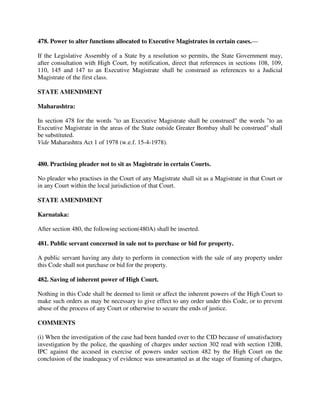 478. Power to alter functions allocated to Executive Magistrates in certain cases.—
If the Legislative Assembly of a State by a resolution so permits, the State Government may,
after consultation with High Court, by notification, direct that references in sections 108, 109,
110, 145 and 147 to an Executive Magistrate shall be construed as references to a Judicial
Magistrate of the first class.
STATE AMENDMENT
Maharashtra:
In section 478 for the words "to an Executive Magistrate shall be construed" the words "to an
Executive Magistrate in the areas of the State outside Greater Bombay shall be construed" shall
be substituted.
Vide Maharashtra Act 1 of 1978 (w.e.f. 15-4-1978).
480. Practising pleader not to sit as Magistrate in certain Courts.
No pleader who practises in the Court of any Magistrate shall sit as a Magistrate in that Court or
in any Court within the local jurisdiction of that Court.
STATE AMENDMENT
Karnataka:
After section 480, the following section(480A) shall be inserted.
481. Public servant concerned in sale not to purchase or bid for property.
A public servant having any duty to perform in connection with the sale of any property under
this Code shall not purchase or bid for the property.
482. Saving of inherent power of High Court.
Nothing in this Code shall be deemed to limit or affect the inherent powers of the High Court to
make such orders as may be necessary to give effect to any order under this Code, or to prevent
abuse of the process of any Court or otherwise to secure the ends of justice.
COMMENTS
(i) When the investigation of the case had been handed over to the CID because of unsatisfactory
investigation by the police, the quashing of charges under section 302 read with section 120B,
IPC against the accused in exercise of powers under section 482 by the High Court on the
conclusion of the inadequacy of evidence was unwarranted as at the stage of framing of charges,
 