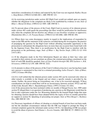 meticulous consideration of evidence and material by the Court was not required; Radhey Shyam
v. Kunj Behari, (1990) Cr LJ 668 (SC) : AIR 1990 SC 121.
(ii) In exercising jurisdiction under section 482 High Court would not embark upon an enquiry
whether the allegations in the complaint are likely to be established by evidence or not; State of
Bihar v. Murad Ali Khan, (1989) Cr LJ 1005: AIR 1989 SC 1.
(iii) To prevent abuse of the process of the Court, High Court in exercise of its inherent powers
under section 482 could quash the proceedings but there would be justification for interference
only when the complaint did not disclose any offence or was frivolous vexatious or oppressive;
Dhanlakshmi (Mrs.) v. R. Prasana Kumar, (1990) Cr LJ 320 (DB): AIR 1990 SC 494.
(iv) Where there was some discrepancy mainly in regard to the implications of respondent by
name in the FIR and the statement of the witnesses recorded during the investigation, the practice
of prejudging the question by the High Court without affording reasonable opportunity to the
prosecution to substantiate the allegations have on more than one occasion been found fault with
by the Supreme Court, Thus there is no justification by the High Court to interfere with the
prosecution at the preliminary stage; State of Bihar v. Raj Narain Singh, (1991) Cr LJ 1416
(1417) (SC).
(v) If the allegation made in the First Information Report are taken at their face value and
accepted in their entirety do not constitute an offence the criminal proceedings constituted on the
basis of such FIR should be quashed; State of Uttar Pradesh through CBI, SPE Lucknow v. R.K.
Srivastava, (1989) Cr LJ 230: AIR 1989 SC 2222.
(vi) It amounts to abuse of the process of the Court if without prima facie case having been made
out a person is summoned to face trial in a criminal proceeding; Laloo Prasad v. State of Bihar,
(1997) 2 Crimes 498 (Pat).
(vii) It is well settled that the inherent powers under section 482 can be exercised only when no
other remedy is available to the litigant and not where a specific remedy is provided by the
statute. Further, the power being an extraordinary one, it has to be exercised sparingly. If these
considerations are kept in mind there will be no inconsistency between sections 397(2) and 482
of this Code; Basudev Bhoi v. Bipadabhanjan Puhan, (1997) 2 Crimes 331 (Ori).
(viii) If the prosecution has been instituted within six months of Bengal Excise Act, 1909 under
section 92 alleged there is no question of producing any sanction as the Magistrate would then be
free to take cognizance under the Act. Reasoning adopted by the learned Single Judge that steps
for obtaining sanction should have been adopted before the expiry of first six months period has
no support in section 92. Quashing of proceeding not proper; State of West Bengal v. Rashmoy
Das, AIR 2000 SC 228.
(ix) Necessary ingredients of offence of cheating or criminal branch of trust have not been made
out but the attendant circumstances indicate that the FIR was lodged to prompt the filing of
criminal complaint against the informant under section 138 N.I. Act Quashing of FIR was proper
to avoid the abuse of process; Sunil Kumar v. Escorts Yamaha, AIR 2000 SC 27: 2000 Cr LJ 174
(SC).
 